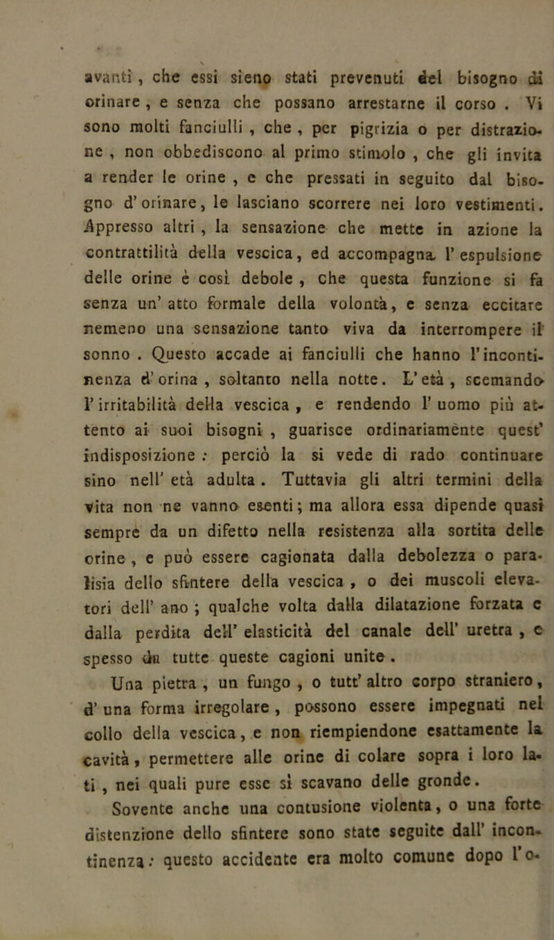 avanti, che essi sieno stati prevenuti del bisogno dà orinare , e senza che possano arrestarne il corso . Vi sono molti fanciulli , che , per pigrizia o per distrazio- ne , non obbediscono al primo stimolo , che gli invita a render le orine , e che pressati in seguito dal biso- gno d’orinare, le lasciano scorrere nei loro vestimenti. Appresso altri , la sensazione che mette in azione la contrattilità della vescica, ed accompagna, l’espulsione delle orine è cosi debole , che questa funzione si fa senza un’atto formale della volontà, e senza eccitare nemeno una sensazione tanto viva da interrompere il sonno . Questo accade ai fanciulli che hanno l’inconti- nenza d’ orina, soltanto nella notte. L’età, scemando l’irritabilità della vescica , e rendendo 1’ uomo più at- tento ai suoi bisogni , guarisce ordinariamente quest’ indisposizione : perciò la si vede di rado continuare sino nell' età adulta. Tuttavia gli altri termini della vita non ne vanno esenti; ma allora essa dipende quasi sempre da un difetto nella resistenza alla sortita delle orine , e può essere cagionata dalia debolezza o para- lisi dello sfintere della vescica , o dei muscoli eleva- tori dell’ ano ; qualche volta dalla dilatazione forzata c dalla perdita dell’ elasticità del canale dell’ uretra , c spesso du tutte queste cagioni unite . Una pietra, un fungo , o tutt’altro corpo straniero, d’ una forma irregolare , possono essere impegnati nel collo della vescica, e non riempiendone esattamente la cavità, permettere alle orine di colare sopra i loro la- ti , nei quali pure esse si scavano delle gronde. Sovente anche una contusione violenta, o una forte distenzione dello sfintere sono state seguite dall’ incon- tinenza : questo accidente era molto comune dopo 1 o-