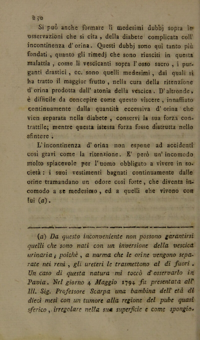 Si può anche formare li medesimi dubbj sopra le- •osservazioni che si cita , della diabete complicata coll' incontinenza d’orina. Questi dubbj sono qui tanto più fondati , quanto gli rimedj che sono riusciti in questa malattia , come li vescicanti sopra l’osso sacro , i pur. ganti drastici , cc. sono quelli medesimi , dai quali si ha tratto il maggior frutto , nella cura della ritenzione d’orina prodotta dall’ atonia della vescica. D’altronde, è difficile da concepire come questo viscere , innaffiato continuamente dalla quantità eccessiva d’ orina che vien separata nella diabete , conservi la sua forza con- trattile; mentre questa istessa Forza fosse distrutta nello sfintere . L’incontinenza d’ orina non espone ad accidenti così gravi come la ritenzione. E’ però un’incomodo molto spiacevole per l’uomo obbligato a vivere in so- cietà : i suoi vestimenti bagnati continuamente dalle orine tramandano un odore così forte, che diventa in- comodo a se medesimo , ed a quelli ehe vivono con lui (a), M*m ■ . HI K * ». » .I.IW1 » — •* (a) Da questo inconveniente non possono garantirsi quelli che sono nati con un inversione della vescica urinaria i poiché , a norma che le orine vengono sepa- rate nei reni , gli ureteri le trasmettono al di fuori . Un caso di questa natura mi toccò d'osservarlo in Pavia. Nel giorno 4 Maggio 179+ fu presentata alP 111. Sig. Professore Scarpa una bambina dell' età di dieci mesi con un tumore alla regione del pube quasi sferico, irregolare nella sua superficie e come spongio•