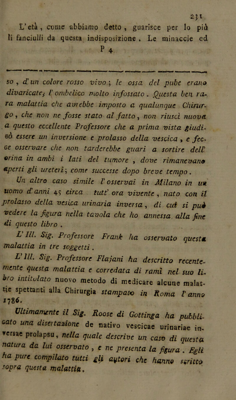 li 2JI L’età, come abbiamo detto, guarisce per Io piti fanciulli da questa indisposizione . Le minacele ed P 4 50, d un colore rosso vìvo ; le ossa del pube erano divaricate,• l'ombelico ritolto infossato . Questa ben ra- ra malattia che avrebbe imposto a qualunque Chirur- go, che non ne fosse stato al fatto, non riusci nuova a questo eccellente Professore che a prima vista giudi. 6Ò essere un inversione e prolasso della vescica , e fec- ce osservare che non tarderebbe guari a sortire dell orina in ambi i lati del tumore , dove rimanevano aperti gli ureteri\ come successe dopo breve tempo. Un altro caso simile V osservai in JUilano in un uomo danni 45 circa tutt’ ora vivente , nato con il prolasso della vesica urinaria inversa , di cui si puè vedere la figura nella tavola che ho annessa alla fine di questo libro . L III. Sig. Professore Frank ha osservato questa malattia in tre soggetti. FUI Sig. Professore Flajani ha descritto recente- mente questa malattia e corredata di rami nel suo li. bro intitolato nuovo metodo di medicare alcune malat- tie spettanti alla Chirurgia stampate in Roma t anno *786. Ultimamente il Sig. Roose di Gottinga ha pubbli- cato una disertazione de nativo vescicae urinariae in, versae prolapsu, nella quale descrive un caso di questa natura da lui osservato , e ne presenta la figura . Egli ha pure compilato tutti & averi che hanno tenue sopra questa malattia.