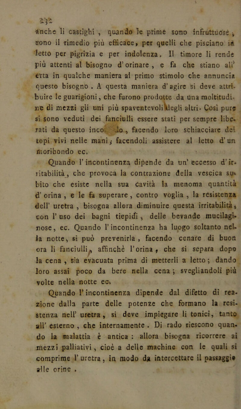 ìyt inche li castighi , quando le prime sono infruttuose -, sono il rimedio più efficace, per quelli che pisciano iri letto per pigrizia e per indolenza. II timore li rende più attenti al bisogno d’orinare, e fa che stiano ali’ erta in qualche maniera al primo stimolo che annuncia questo bisogno . A questa maniera d’agire si deve attri- buire le guarigioni, che furono prodotte da Una moltitudi- ne di mezzi gli uni più spaventevoli^legli altri. Così pure si sono veduti dei fanciulli essere stati per sempre libe. rati da questo inco do , facendo loro schiacciate dei topi vivi nelle mani,- facendoli assistere al letto d’un moribondo ec. Oliando l’incontinenza dipende da un’eccesso d'ir- ritabilità, che provoca la contrazione della vescica sm bito che esiste nella sua cavità la menoma quantità d’ orina , e le fa superare , contro voglia , la resistenza dell’ uretra , bisogna allora diminuire questa irritabilità, con 1’ uso dei bagni tiepidi , delle bevande mucilagi- rose, ec. Quando l’incontinenza ha luogo soltanto nel- la notte, si può prevenirla , facendo cenare di buon ora li fanciulli^, affinchè l’orina, che si separa dopo la cena , sia evacuata prima di metterli a letto ; dando loro assai poco da bere nella cena ; svegliandoli più volte nella notte ec» Quando l’incontinenza dipende dal difetto di rea- zione dalla parte delle potenze che formano la resi- stenza nell’ uretra, si deve impiegare li tonici, tanto all’ esterno , che internamente . Di rado riescono quan- do la malattia è antica : allora bisogna ricorrere ai mezzi palliativi, cioè a delle machine con le quali si comprime l’uretra, in modo da intercettare il passaggi» alle crine .
