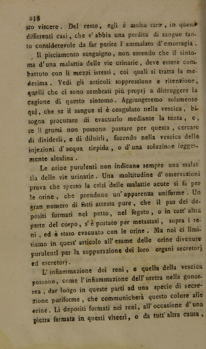 sto viscere. Dei resto, egli è molto rare, in quest* differenti casi, che v’ abbia una perdita di sangue tan- to considerevole da far perire 1 ammalato d emorragia .. Il pisciamento sanguigno, non essendo che il sinto- nia d’una malattia delle vie urinarie, deve essere com- battuto con li mezzi istessi , coi quali si tratta la me- desima . Vedi gli articoli soppressione e ritenzione, quelli che ci sono sembrati più. proprj a distruggere la cagione di questo sintomo. Aggiungeremo solamente qui, che se il sangue si è coagulato nella vescica, bi- sogna procurare di evacuarlo mediante la tenta, e, se li grumi non possono passare per questa , cercare di dividerli, e di diluirli, facendo nella vescica delle iniezioni d’acqua tiepida, o d’una soluzione legger- mente alcalina . Le orino purulenti non indicano sempre una mahi. tia delle vie urinarie . Una moltitudine d osservazioni prova che spesso la crisi delle malattie acute si fa per le orine , che prendono un apparenza uniforme . Un sran numero di fotti attesta pure , che il pus dei de- positi formati nel petto, nel fegato, o in tutt’altra «arte del corpo, s’è portato per metastasi, sopra .re- ni ed è stato evacuato con le orine . Ma noi ci limi- tiamo in quest’ articolo all’ esame delle orine divenute purulenti per h suppurazione dei loro organi secretori ed escretori. .... L’infiammazione dei reni, e quella della vescica -possono, come l’infiammazione dell’uretra nella gonor- rea , dar luogo in queste parti ad una specie di secre- jione puriforme , che communicherà questo colore alle «rine. Li depositi formati nei reni, all’occasione d una pietra fermata in questi visceri, o da tutt a tra causa ,