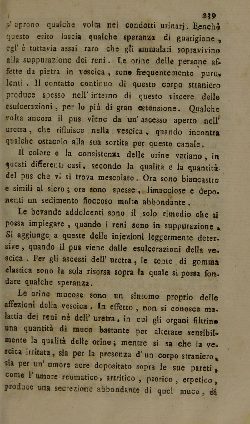 2J9 s’aprono qualche volca nei condotti urinarj. B,enchà questo esito lascia qualche speranza di guarigione , egl’ è tuttavia assai raro che gli ammalati sopravivino alla suppurazione dei reni. Le orine delle persone af- fette da pietra in vescica , sona frequentemente puru, lenti . Il contatto continuo di questo corpo straniero produce spesso nell’ interno di questo viscere delle esulcerazioni , per lo più di gran estensione. Qualche volta ancora il pus viene da un’ ascesso aperto nell* uretra, che rifluisce nella vescica , quando incontra qualche ostacolo alla sua sortita per questo canale. Il colore e la consistenza delle orine variano , iti questi differenti casi, secondo la qualità e la quantità del pus che vi si trova mescolato. Ora sono biancastre e simili al siero ; ora sono spesse , limacciose e depo- nenti un sedimento fioccoso molte abbondante . Le bevande addolcenti sono il solo rimedio che si possa impiegare , quando i reni sono in suppurazione « Si aggiunge a queste delle iniezioni leggermente deter- sive , quando il pus viene dalle esulcerazioni della ve. 3cica . Per gli ascessi dell’ uretra , le tente di gomma clastica sono la sola risorsa sopra la quale si possa fon- dare qualche speranza. Le orine mucose sono un sintomo proprio delle affezioni della vescica . In effetto , non si conosce ma- lattia dei reni nè dell’ uretra, in cui gli organi fibrina una quantità di muco bastante per alterare sensibil- mente la qualità delle orine; mentre si sa che la ve- scica irritata, sia per la presenza d’un corpo straniero* sia per un’ umore acre dopositato sopra le sue pareti t come l’umore reumatico, artritico , psorico , erpetico, produce una secrezione abbondante di quel muco, dì