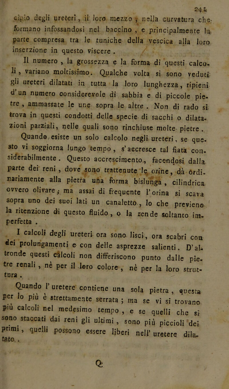 2-4.1 cip io degii ureteri, il loro mezzo , nella curvatura che.- formano infossandosi nel baccino , e principalmente la parte compresa tra le tuniche della vescica alla loro inserzione in questo viscere . Il numero , la grossezza e la forma di questi calco- li , variano moltissimo. Qualche volta si sono veduti gli ureteri dilatati in tutta la loro lunghezza, ripieni d’un numero oonsiderevole di sabbia e di piccole pie- tre , ammassate le une sopra le altre . Non di rado si trova in questi condotti delle specie di sacchi o dilata- zioni parziali, nelle quali sono rinchiuse molte pietre . Quando - esiste un solo calcolo negli ureteri, se que- sto vi soggiorna lungo tempo, s’accresce tal fiata con- siderabilmente. Questo accrescimento,, facendosi dalla parte dei reni , dove sono trattenute le orine, dà ordi- nariamente alla pietra una forma bislunga , cilindrica ovvero olivatema assai di frequente l’orina si scava sopra uno dei suoi lati un canaletto , lo che previene ' la ritenzione di questo fluido, o la rende soltanto im- perfetta . I calcoli degli ureteri ora sono lisci, ora scabri eoa dei prolungamenti e con delle asprezze salienti. D’al- tronde questi calcoli non differiscono punto dalle pie. ire renali , nè per il loro colore , nè per la loro strut- tura . Quando V uretere contiene una sola pietra , questa per lo più è strettamente serrata ; ma se vi si trovano piu calcoli nel medesimo tempo , e se quelli che si sono staccati dai reni gli ultimi, sono più piccioli dei primi, quelli possono essere liberi nell’uretere dila-