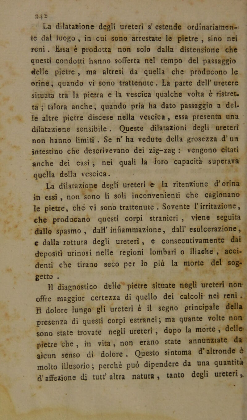 »4* La dilatazione degli ureteri s’ estende ordinariamen- te dal luogo , in cui sono arrestate le pietre , sino nei reni . Essa è prodotta non solo dalla distensione che questi condotti hanno sofferta nel tempo del passaggio delle pietre , ma altresì da quella che producono le orine, quando vi sono trattenute. La parte dell’uretere situata tra la pietra e la vescica qualche volta è ristret- ta ; talora anche, quando pria ha dato passaggio a del- le altre pietre discese nella vescica , essa presenta una dilatazione sensibile . Queste dilatazioni degli ureteri non hanno limiti . Se n* ha vedute della grosezza d’ un intestino che descrivevano dei zig-zag : vengono citati anche dei casi , nei quali la loro capacità superava quella della vescica. La dilatazione degli ureteri e la ritenzione d5 orina in essi , non sono li soli inconvenienti che cagionano le pietre, che vi sono trattenute. Sovente l’irritazione, che producano questi corpi stranieri , viene seguita dallo spasmo , dall’infiammazione, dall’esulcerazione, e dalla rottura degli ureteri, e consecutivamente dai depositi urinosi nelle regioni lombari o iliache , acci- denti che tirano seco per lo più la morte del sog- getto . 11 diagnostico delle pietre situate negli ureteri non offre maggior certezza di quello dei calcoli nei reni . H dolore lungo gli ureteri è il segno principale della presenza di questi corpi estranei; ma quante volte non sono state trovate negli ureteri , dopo la morte , delle pietre che , in vita , non erano state annunziate da alcun senso di dolore. Questo sintonia d’altronde e molto illusorio; perchè può dipendere da una quantità d’affezione di tutt’ altra natura , tanto degli ureteri »,