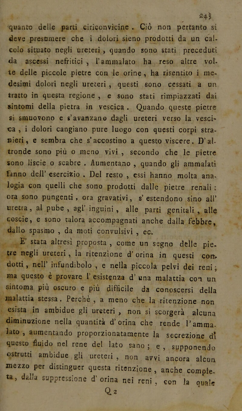 quanto delle parti ciriconvicine . Ciò non pertanto si deve presumere che i dolori sieno prodotti da un cal- colo situato negli ureteri , quando sono stati preceduti da ascessi nefritici , l’ammalato ha reso altre voi- te delle piccole pietre con le orine , ha risentito i me- desimi dolori negli ureteri , questi sono cessati a un tratto in questa regione , e sono stati rimpiazzati dai sintomi della pietra in vescica . Quando queste pietre si smuovono e s’avanzano dagli ureteri verso la vesci- ca , i dolori cangiano pure luogo con questi corpi stra- nieri, e sembra che s’accostino a questo viscere. D’al- tronde sono più o meno vivi , secondo che le pietre sono liscie o scabre . Aumentano , quando gli ammalati fanno dell’ esercizio . Del resto , essi hanno molta ana- logia con quelli che sono prodotti dalle pietre renali : ora sono pungenti, ora gravativi, s’estendono sino ali’ uretra, al pube , agl’ inguini , alle parti genitali , alle coscie, e sono talora accompagnati anche dalla febbre, dallo spasmo , da moti convulsivi , ec. E’ stata altresì proposta , come un segno delle pie- tre negli ureteri, la ritenzione d’ orina in questi coni- dotti, nell’ infundibolo , e nella piccola pelvi dei reni, ma questo è provare 1’ esistenza d’ una malattia con un sintoma piu oscuro e piu difficile da conoscersi della malattia stessa. Perche , a meno che la ritenzione non esista in ambidue gli ureteri , non si scorgerà alcuna diminuzione nella quantità d’orina che rende l’amma- lato , aumentando proporzionatamente la secrezione di questo fluido nel rene del lato sano ; e , supponendo ostruiti ambidue gli ureteri , non avvi ancora alcun mezzo per distinguer questa ritenzione , anche compie- •a, dalla suppressione d'orina nei reni, con la „„!* 0.2