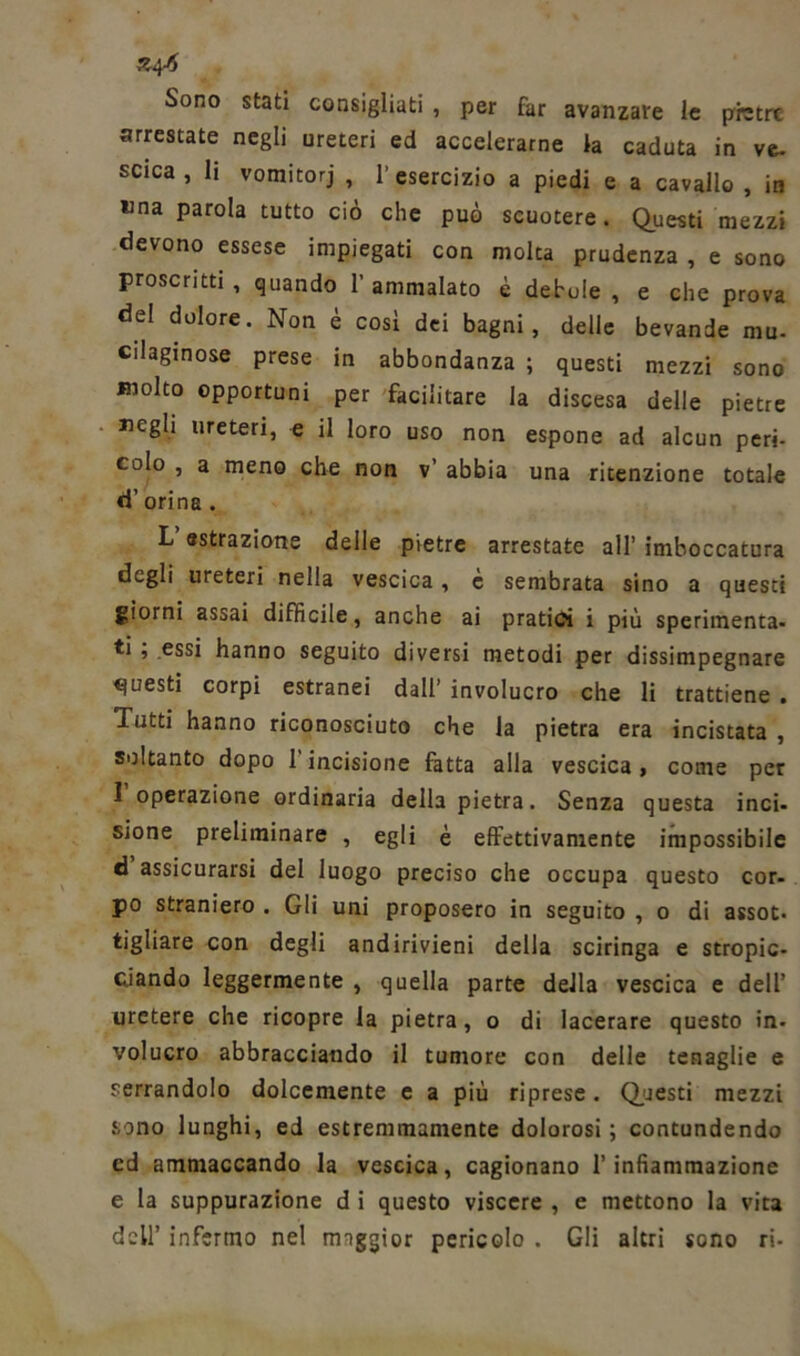 Z4-* Sono stati consigliati , per far avanzare le pietre arrestate negli ureteri ed accelerarne la caduta in ve- scica , li vomitorj , l’esercizio a piedi e a cavallo , in una parola tutto ciò che può scuotere. Questi mezzi devono essese impiegati con molta prudenza , e sono proscritti , quando 1’ ammalato è debole , e che prova del dolore. Non è così dei bagni, delie bevande mu- cilaginose prese in abbondanza ; questi mezzi sono molto opportuni per facilitare la discesa delle pietre «egli ureteri, e il loro uso non espone ad alcun peri- colo , a meno che non v’ abbia una ritenzione totale d’ orina . L «strazione deile pietre arrestate all’ imboccatura degli ureteri nella vescica, c sembrata sino a questi giorni assai difficile, anche ai pratici i più sperimenta- ti , essi hanno seguito diversi metodi per dissimpegnare questi corpi estranei dall’ involucro che li trattiene . Tutti hanno riconosciuto che la pietra era incistata , soltanto dopo 1 incisione fatta alla vescica , come per 1 operazione ordinaria della pietra. Senza questa inci- sione preliminare , egli è effettivamente impossibile d assicurarsi del luogo preciso che occupa questo cor- po straniero . Gli uni proposero in seguito , o di assot- tigliare con degli andirivieni della sciringa e stropic- ciando leggermente , quella parte della vescica e dell’ uretere che ricopre la pietra, o di lacerare questo in- volucro abbracciando il tumore con delle tenaglie e serrandolo dolcemente c a più riprese. Questi mezzi sono lunghi, ed estremmamente dolorosi; contundendo cd ammaccando la vescica, cagionano l’infiammazione e la suppurazione d i questo viscere , e mettono la vita dell’ infermo nel rmggior pericolo . Gli altri sono ri-