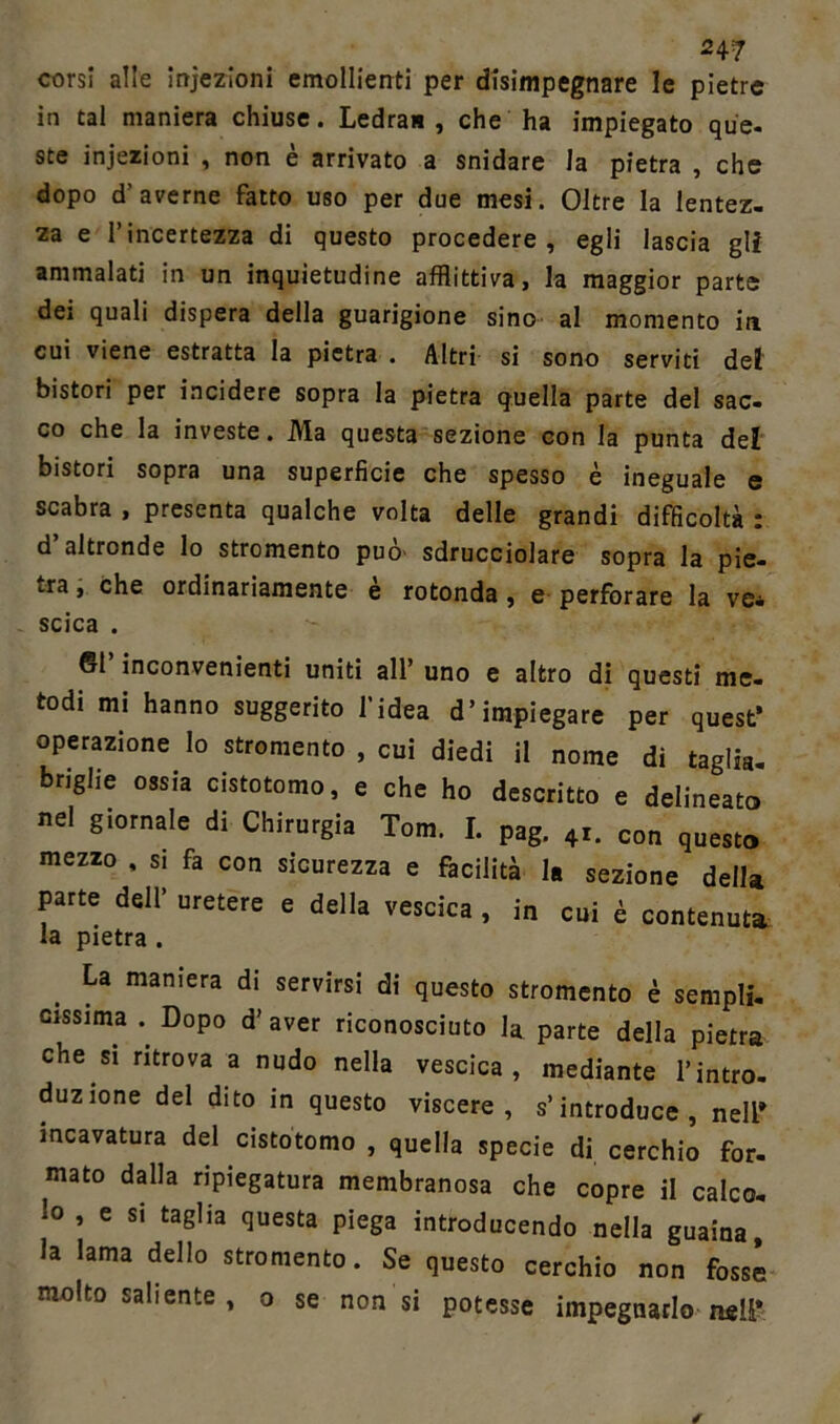247 corsi alle infezioni emollienti per disimpegnare le pietre in tal maniera chiuse. Ledra* , che ha impiegato que- ste injezioni , non e arrivato a snidare la pietra , che dopo d’averne fatto uso per due mesi. Oltre la lentez- za e l’incertezza di questo procedere, egli lascia gli ammalati in un inquietudine afflittiva, la maggior parte dei quali dispera della guarigione sino al momento in cui viene estratta la pietra . Altri si sono serviti del bistori per incidere sopra la pietra quella parte del sac- co che la investe. Ma questa sezione con la punta del bistori sopra una superfìcie che spesso è ineguale e scabra , presenta qualche volta delle grandi difficoltà : d’altronde lo stromento può sdrucciolare sopra la pie- tra , che ordinariamente è rotonda, e perforare la ve- scica . ©1 inconvenienti uniti all’ uno e altro di questi me- todi mi hanno suggerito l’idea d’impiegare per quest* operazione lo stromento , cui diedi il nome di taglia- briglie ossia cistotomo, e che ho descritto e delineato nel giornale di Chirurgia Tom. I. pag. 4r. con questo mezzo , s. fa con sicurezza e facilità la sezione della parte dell’ uretere e della vescica , in cui è contenuta la pietra . La maniera di servirsi di questo stromento è sempli- cissima .. Dopo d’ aver riconosciuto la parte della pietra che si ritrova a nudo nella vescica, mediante l’intro- duzione del dito in questo viscere, s’introduce, nell* incavatura del cistotomo , quella specie di cerchio for- mato dalla ripiegatura membranosa che copre il calco- lo , e si taglia questa piega introducendo nella guaina, la lama dello stromento. Se questo cerchio non fosse molto saliente , o se non si potesse impegnarlo nsU*