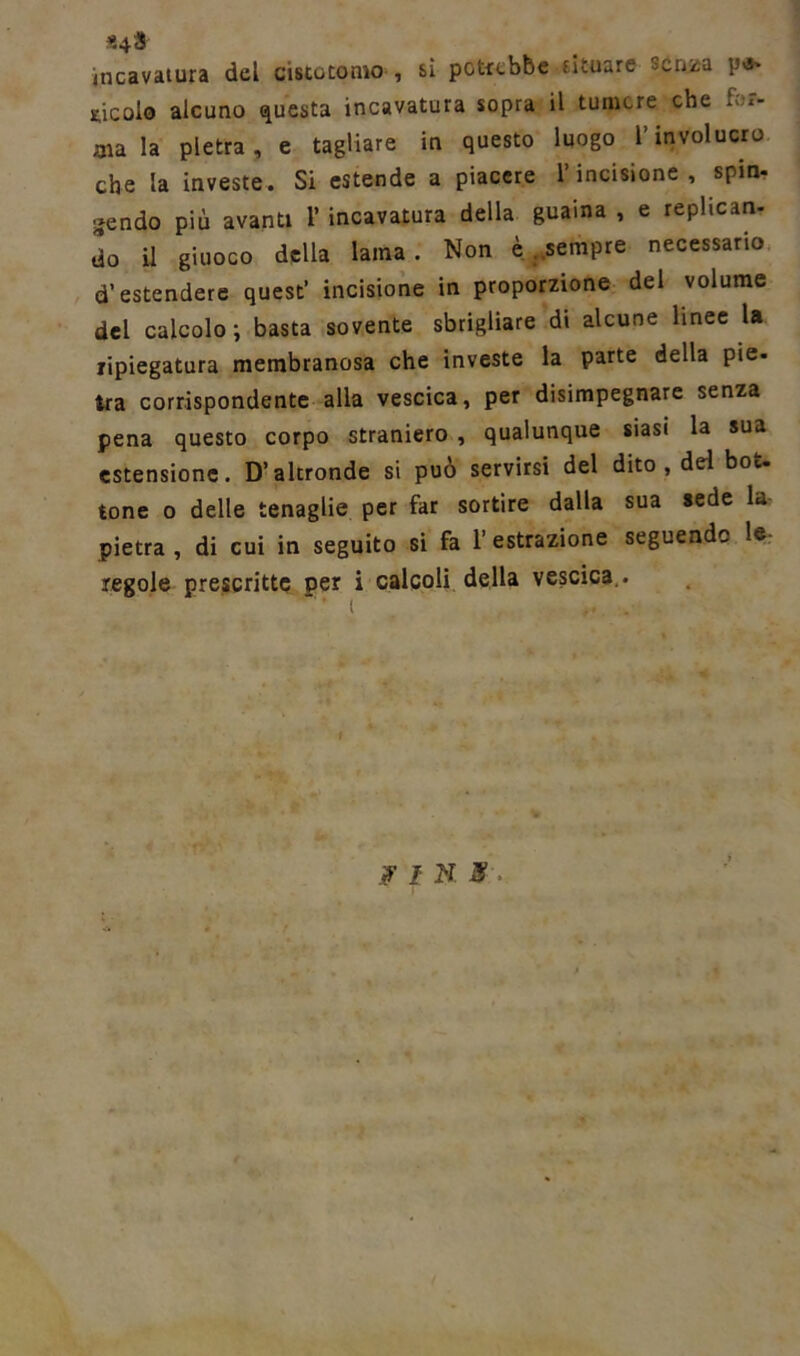 «4» incavatura del cisto tomo , sì potrebbe situare serata p-s- vicolo alcuno questa incavatura sopra il tumore che for- ma la pietra, e tagliare in questo luogo l’involucro che la investe. Si estende a piacere l’incisione , spin- gendo più avanti 1’ incavatura della guaina , e replican- do il giuoco della lama. Non è .sempre necessario d’estendere quest’ incisione in proporzione del volume del calcolo ; basta sovente sbrigliare di alcune linee la ripiegatura membranosa che investe la parte della pie- tra corrispondente alla vescica, per disimpegnare senza pena questo corpo straniero , qualunque siasi la sua estensione. D’altronde si può servirsi del dito , del bot. tone o delle tenaglie per far sortire dalla sua sede la pietra , di cui in seguito si fa 1’ estrazione seguendo le regole prescritte per i calcoli della vescica.. FIN.»:-