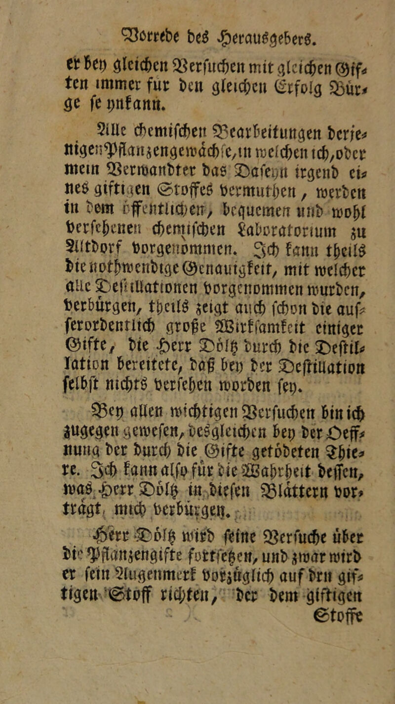 ei? Bei) gleichen sgerfuc&en mit gleichen ©tfr tcn immer für beu gleichen Erfolg &ur< ge fepnfann. 5iUe cbcmifcheit Bearbeitungen beriet mgeupflanzengewachfc/m welchen tch,obcr man Berwanbfer bae SDafei;« itgcnb ci* ite$ gifttgen (Stoffes bermuthen, werben t« bern öffentlichem, bequemen unb woljl berfchenen chemifcben Laboratorium m 3t(tborf borgenommen. 3$ fattn t&eil$ bienotbwenbtgcöknautgfetr, mit welcher alle SöefuUationen borgenommen mürben, berburgen, tpcilS zeigt auch febort bie auf* ferorbenritcb groge 5Birtfamfeit einiger ©ifte, bie Herr £>blp bureb bie SDeffi^ lation bereitete, bag bei) ber £)eftiliation felbft nichts berfebett worben fep. Bep allen wichtigen Berfucben bin ich äugegengewefen, begleichen bep bcrOeff* tiuug ber bureb bie @ifte getobeten tyit* re. 3$ fgnuaffp fürbjeaÖBabrbeit beffen, was Herr £)olp in biefen Bldtternbor* tragt, mich berbütgen. Herr 3Dol$ wirb feine Brauche über bte Pflanzengifte fufctfepen, unb zwar wirb er fein Slugenmerf borzttgltcb auf brn gif* tigeu ©toff richten, ber bem giftigen Stoffe
