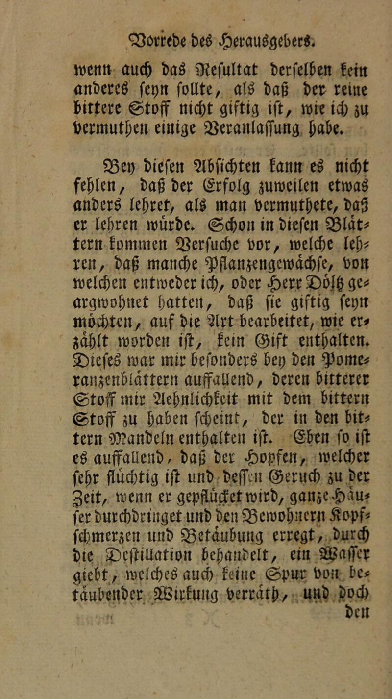 wenn auch baö ülcfultat bcrfelben fein anbereö fet;n follte, al£> baß ber reine bittere ©tojf nicht giftig ift, wie ich su bcrmuthen einige iöeranlafTung habe. $3et; biefett Wehten !ann t$ nicht fehlen, baß ber (Srfolg suwcilen etwas anbcrS lehret, al$ man Pcrmuthete, baß er lehren würbe» ©d)on in biefen $3lat* tern tommen *8erfuchc Por, welche lei;* ren, baß manche Wansengcwäcbfe, bon welchen entweber ich, ober £err £)6Jh ge* argwöhnet hatten, baß fte giftig fet;tt mochten, auf bte 9lrt bearbeitet, wie er* Sohlt worben ift, fein ©ift enthalten» SDiefeS war mir befouberS bet; ben $ome* ransenblattern auffallenb, beren bitterer ©toff mir Wulicpfeit mit bern bittern ©toff su haben feheint, ber in ben bit* tern 9)?anbeln enthalten ift» (Sben fo ijt eSauffaUenb, baß ber Hopfen, welcher fehr flüchtig ift unb bejfen ©eruch su ber geit, wenn er gepflütfetwirb, ganseJbdu? fer burchbringet unb ben Bewohnern itopf* fehmersen unb Beraubung erregt, burch bie gbcftiüation fee^antelt, ein Raffer giebt, welchcöaud) feine ©pur Don be* tdubenber äßirfung Perrath/ unb hoch