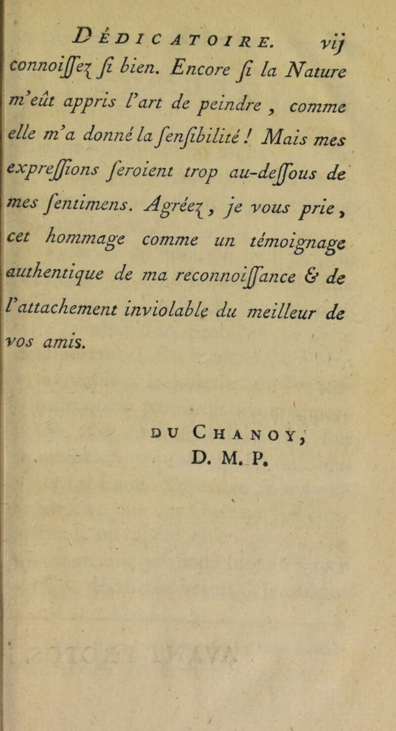 Dedicatoire. vij connoijfeifi Encore Jî la Nature m eut appris L art de peindre y comme elle m'a donné la fenfihilité ! Mais mes exprejjîons feraient trop au-deffous de mes fentlmens. Agrée:^, je vous prie y cet hommage comme un témoignage authentique de ma reconnoiffance & de rattachement inviolable du meilleur de vos amis. \ ■ 1 duChanoy,’ ^ D. M. P.