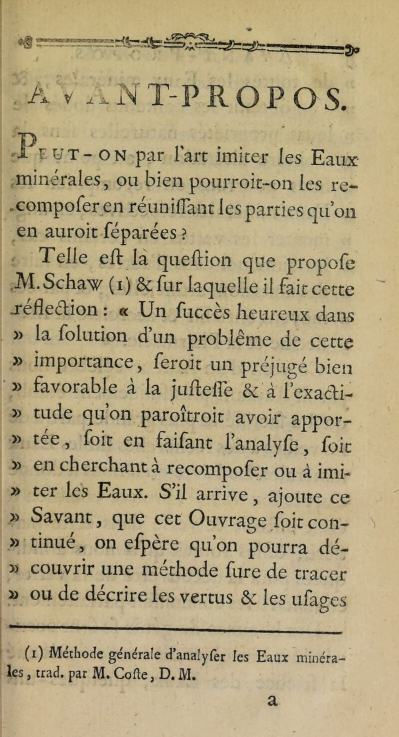 •g A V .xxNT-PROPOS. :Peut - ON par l’art imiter les Eaux .minérales, ou bien pourroit-on les re- .compofer en réunifTant les parties qu’on en auroit féparées ? Telle eft la quellion que propofe .M.Schaw (i) & fur laquelle il fait cette -réfleélion : « Un fuccès heureux dans » la folution d’un problème de cette » importance, feroit un préjugé bien • » favorable à la juftellé &c à l’exacli- » tude qu’on paroîtroit avoir appor- » tée, foit en faifant l’analyfe, foie » en cherchant a recompoler ou à imi- y) ter les Eaux. S il arrive, ajoute ce » Savant, que cet Ouvrage foit con- » tinué, on efpère qu’on pourra dé- » couvrir une méthode fure de tracer » ou de décrire les vertus ôc les ufages (i) MetlioHe générale danalyfèr les Eaux minéra- les , iraci. par M. Cofte, D. M. a