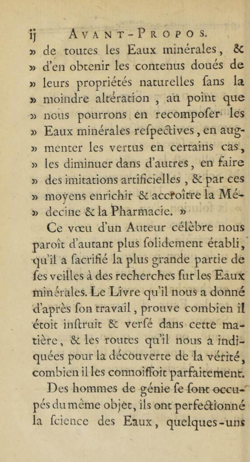 » de toutes les Eaux minérales, êc » d’en obtenir les contenus doués de » leurs propriétés naturelles fans la » moindre altération , au point que » nous pourrons en recompofer* les » Eaux minérales refpeélives, en aug- » menter les vertus en certains cas, » les diminuer dans d’autres, en faire » des imitations artifîcielles , & par ces » moyens enrichir & accroître la Mé- 5> decine 6c la Pharmacie. » Ce vœu d'un Auteur célèbre nous paroît d’autant plus folidement établi, qu’il a facrihé la plus grande partie de fes veilles à des recherches fur les Eaux minérales. Le Livre qu’il nous a donné 'd’après fon travail, prouve combien il étoit in rirait & verfé dans cette ma- tière, 6c les routes qu’il nous a indi- quées pour la découverte de la vérité, combien il les connoifToit parfaitement. Des hommes de génie fe font occu-' pésdumême objèt, ils ont perfedfionné la fcicncc des Eaux, quelques-uns