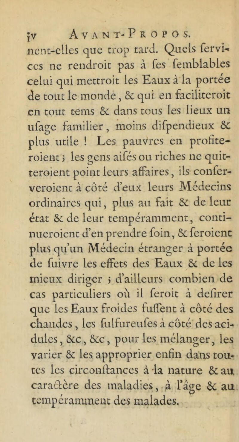 nent-clles que trop tard. Quels fervi-» CCS ne rendroic pas à Tes femblables celui qui mettroit les Eaux à la portée de tout le monde, & qui en faciliteroic en tour tems & dans tous les lieux un ufage familier, moins difpendieux ôc plus utile ! Les pauvres en profite- roient i les gens aifés ou riches ne quit- teroient point leurs affaires, ils confer- veroient à côté d’eux leurs Médecins ordinaires qui, plus au fait & de leur état &: de leur tempérammenc, conti- nueroient d’en prendre foin, 8c feroienc plus qu’un Médecin étranger à portée de fuivre les effets des Eaux & de les mieux diriger > d’ailleurs combien de cas particuliers où il feroic à defirer que les Eaux froides fuffenc à côté des chaudes, les fulfureufes à côté des aci- dulés, &c, &:c, pour les mélanger, les varier & les approprier enfin daiis tou- tes les circonllances à la nature & au caradère des maladies,. à Tage ôc au tempérammenc des malades.