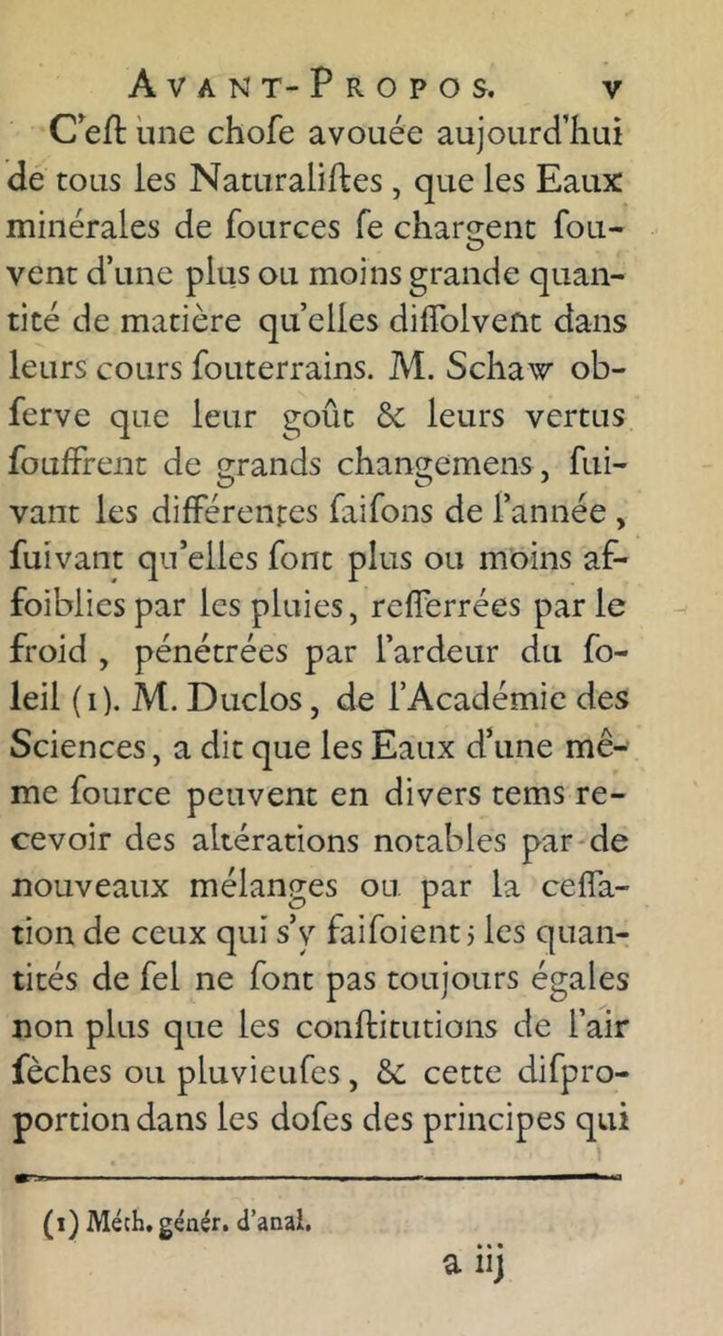 Ceft une chofe avouée aujourd’hui dé tous les Naturalises, que les Eaux minérales de fources fe chargent fou- vent d’une plus ou moins grande quan- tité de matière quelles diffolvent dans leurs cours fouterrains. M. Schaw ob- ferve que leur goût & leurs vertus foufFrent de grands chan^emens , fui- vant les différentes faifons de l’année , fuivant qu’elles font plus ou mbins af- foiblies par les pluies, rcfferrées par le froid , pénétrées par l’ardeur du fo- leil (i). M. Duclos, de l’Académie des Sciences, a dit que les Eaux d’une mê- me fource peuvent en divers tems re- cevoir des altérations notables par-de nouveaux mélanges ou par la ceffa- tion de ceux qui s’y faifoient j les quan- tités de fel ne font pas toujours égales non plus que les conftitutions de l’air fèches ou pluvieufes, cette difpro- portion dans les dofes des principes qui (i) Méch, génér. d’anai. * • • a iij