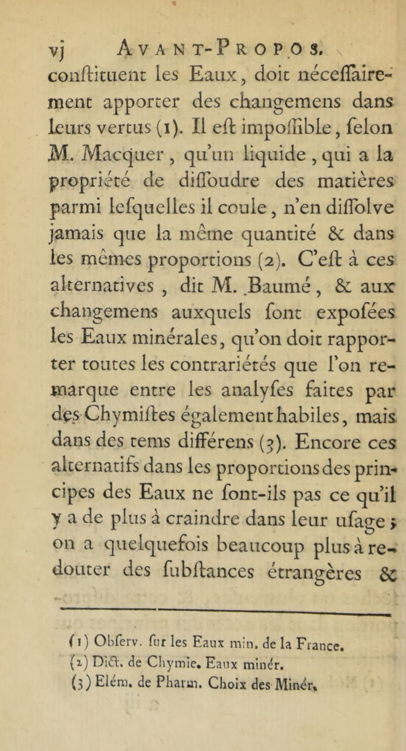 conftitLient les Eaux, doit nécelTaire- menc apporter des chaiigemens dans leurs vertus (i). Il eft impolîible, félon M. Macquer , qu’un liquide , qui a la propriété de diflbudre des matières parmi lefquelles il coule , n’en dilTolve jamais que la même quantité &; dans les mêmes proportions (2). C’eft à ces alternatives , dit M. .Baumé , & aur cliangemens auxquels font expofées les Eaux minérales, qu’on doit rappor- ter toutes les contrariétés que l’on re- marque entre les analyfes faites par des Chy milles également habiles, mais dans des tems différens (9). Encore ces alternatifs dans les proportions des prin- cipes des Eaux ne font-ils pas ce qu’il y a de plus à craindre dans leur ufage > on a quelquefois beaucoup plus à re- douter des fubdances étrangères Sc (1) Obferv. fur les Eaux min. de la France, (i) Didl. de Cliymie, Eaux mînér.