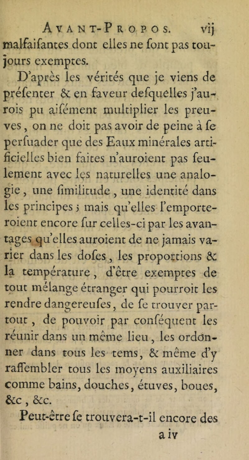 malfaifantes dont elles ne font pas tou- jours exemptes. D après les vérités que je viens de préfenter & en faveur defquelles j’au- rois pu aifément multiplier les preu- ves , on ne doit pas avoir de peine à fe perfuader que des Eaux minérales arti- ficielles bien faites ii auroient pas feu- lement avec Içs naturelles une analo- gie , une fimilitude , une identité dans les principes 3 mais qu’elles femporte- roient encore fur celles-ci par les avan- tages quelles auroient de ne jamais va- rier dans les dofes, les proportions de la température, d’être exemptes de tout mélange étranger qui pourroit les rendre dangereufes, de fe trouver par- tout , de pouvoir par conféquent les réunir dans un meme lieu, les ordon- ner dans tous les tems, & même d’y rafîembler tous les moyens auxiliaires comme bains, douches, étuves, boues, &c, dec. Peut-être fe troiivera-t-îl encore des aiY