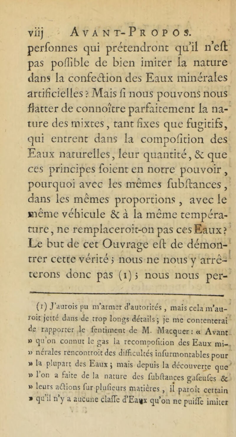 perfonnes qui prétendront qu’il n’efl pas poUible de bien imiter la nature dans la confeélion des Eaux minérales artificielles ? Mais fi nous pouvons nous flatter de connoître parfaitement la na-' ture des mixtes, tant fixes que fugitifs, qui entrent dans la compofition des Eaux naturelles, leur quantité, &; que ces principes foient en notre pouvoir, pourquoi avec les mêmes fubdances , dans les mêmes proportions, avec le même véhicule & à la même tempéra- ture, ne remplaceroit-on pas ces Eaux? Le but de cet Ouvrage efi: de démon-^ trer cette vérité 3 nous ne nous y arrê- terons donc pas (1)5 nous nous per- (i)J’aurois pu m’armer d’autorités , mais cela m’au- roit jetté dans de trop longs détails j Je me contenterai de rapporter le fentiment de M. Macquer : « Avant- » qu’on connut le gas la recompofition des Eaux mi- » ncralcs rencontroit des difficultés infurmontables pour M la plupart des Eaux} mais depuis la découverte que » 1 on a faite de la nature des fubftances gafeulès &’ » leurs avions fur plufîeurs matières , il paroît certain » qu’il n’y a aucune clafTe d’Eaux qu’on ne puilTe imiter