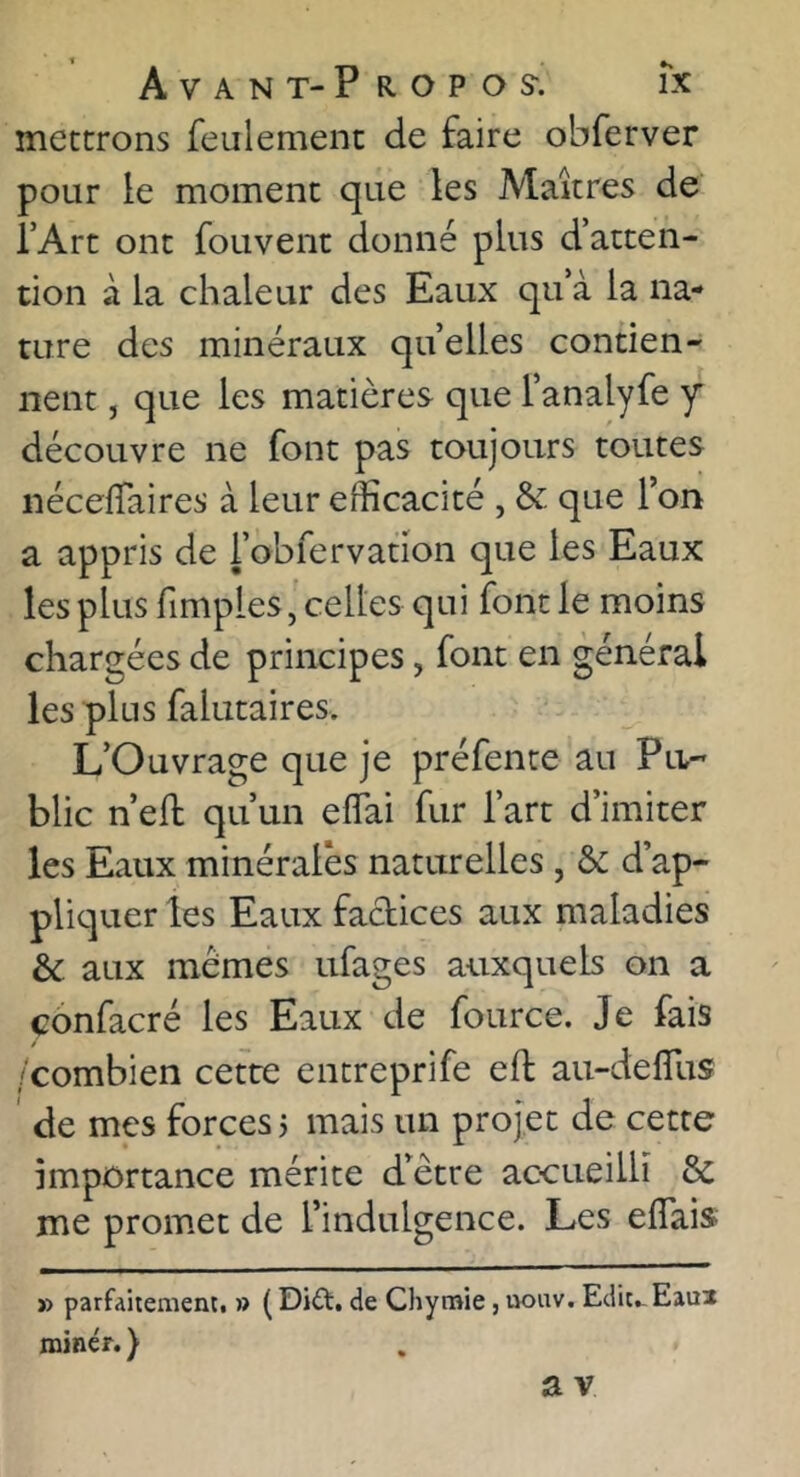 mettrons feulement de faire obferver pour le moment que les Maîtres de l’Art ont foLivent donné plus d’atten- tion à la chaleur des Eaux qu’à la na- ture des minéraux quelles contien- nent J que les matières que l’analyfe y découvre ne font pas toujours toutes néceffaires à leur efficacité , & que Ton a appris de i’obfervation que les Eaux les plus fimples, celles qui font le moins chargées de principes, font en général les plus falutaires. L’Ouvrage que je préfente au Pa- blic n’efl qu’un effai fur l’art d’imiter les Eaux minérales naturelles , & d’ap- pliquer les Eaux factices aux maladies & aux mêmes ufages auxquels on a confacré les Eaux de fource. Je fais /combien cette entreprife eft au-defîlis de mes forces? mais un projet de cette importance mérite d’être accueilli & me promet de l’indulgence. Les effais » parfaitement. » ( Dift. de Chymie, uouv. Ediu Eaui miner. )