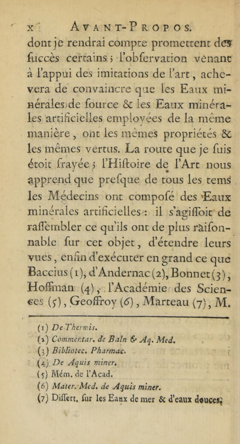 dont je rendrai compte promettent des fuccès certains j robfervation venant à iappui des imitations de l’arc, achè- vera de convaincre que les Eaux mi- nérales)de fource & les Eaux minéra- les artificielles employées de la même manière , ont les mêmes propriétés 6c les mêmes vertus. La route que je fuis étoit frayée 5 THiftoire de l’Art nous apprend que prefque de tous les tems les Médecins ont compofé des 'Eaux minérales artificielles : il s’amfibic de rafiernbler ce qu’ils ont de plus ràifon- nable fur cet objet, d’étendre leurs vues, enfin d’exécuter en grand ce que Baccius ( 1 ), d’Andernac (2), Bonnet (3), Hoffman- {4) ,• l’Académie des Scien- ces (5'), Geoffroy [6), Marteau (7), M. [j) De Tkerwis. (1) Cornmentar. de B>dn & Aq. Med. (3) Bibüotec. Pharmac. (4) De Aquis minert (5) Mém. cie l’Acad. (6) Mater.-Med. de Aquis miner. (7) Diflert, fur les Eanx de mer & d’eaux douces;
