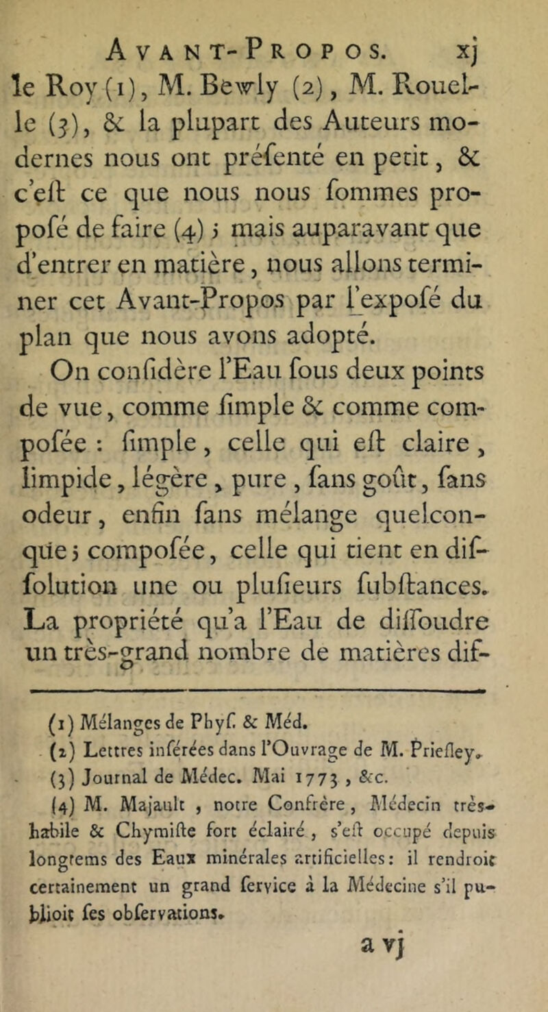 Avant-Propos. xj le Roy (i), M. Bewly (2), M. Rouel- le (3), de la plupart des Auteurs mo- dernes nous ont préfenté en petit, ôc c çll: ce que nous nous fommes pro- pofé de faire (4) i mais auparavant que d’entrer en matière, nous allons termi- ner cet Avant-Propos par fexpofé du plan que nous avons adopté. On confidère TEau fous deux points de vue, comme lîmple de comme corn- pofée : fimple, celle qui eft claire , limpide, légère , pure , fans goût, fans odeur, enfin fans mélange quelcon- que 5 compofée, celle qui tient en dif- folution une ou plufieurs fubffances. La propriété qu’a l’Eau de dilfoudre un très-grand nombre de matières dif- (i) Mélanges de Phyf. & Méd, (z) Lettres inférées dans l’Ouvrage de M. Priefley.- (3) Journal de Médec. Mai 1773 > A'c. (4) M. Majault , notre Confrère, Médecin très- habile & Chymifte fort éclairé , s’efl occupé depuis longrems des Eaux minérales artificielles: il rendroic certainement un grand fervice à la Médecine s’il pu- hJjoit fes obfervations» a vj