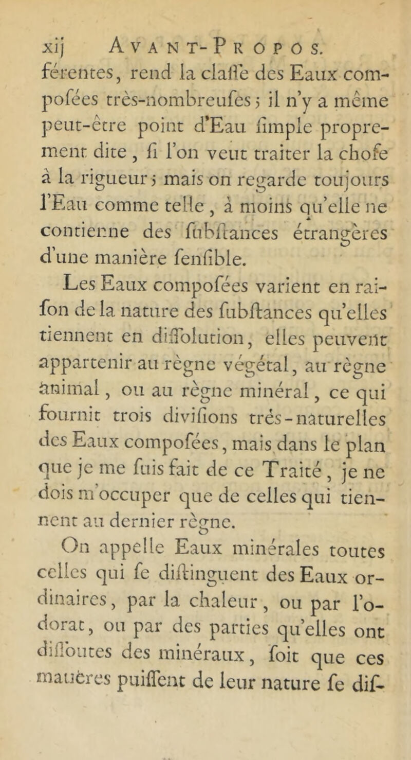férentes, rend la clalîe des Eaux com- pofées très-nombreufes 5 il n’y a même peut-être point d’Eau fimple propre- ment dite , fl l’on veut traiter la chofe à la rigueur 3 mais on regarde toujours l’Eau comme telle , à moins qu’elle ne contienne des fubdances étranrères O d’une manière fenfible. Les Eaux compofées varient en rai- fon de la nature des fubftances quelles tiennent en dilTolution, elles peuvent appartenir au régné végétal, au règne iinimal, ou au règne minéral, ce qui fournit trois divilions très-naturelles des Eaux compofées, mais dans le plan que je me fuis fait de ce Traité , je ne dois m occuper que de celles qui tien- nent au dernier rèene. O On appelle Eaux minérales toutes celles qui fe dilfinguent des Eaux or- dinaires, par la chaleur, ou par l’o- dorat, ou par des parties quelles ont diHbiites des minéraux, foit que ces maucres puiffcnc de leur nature fe dif-