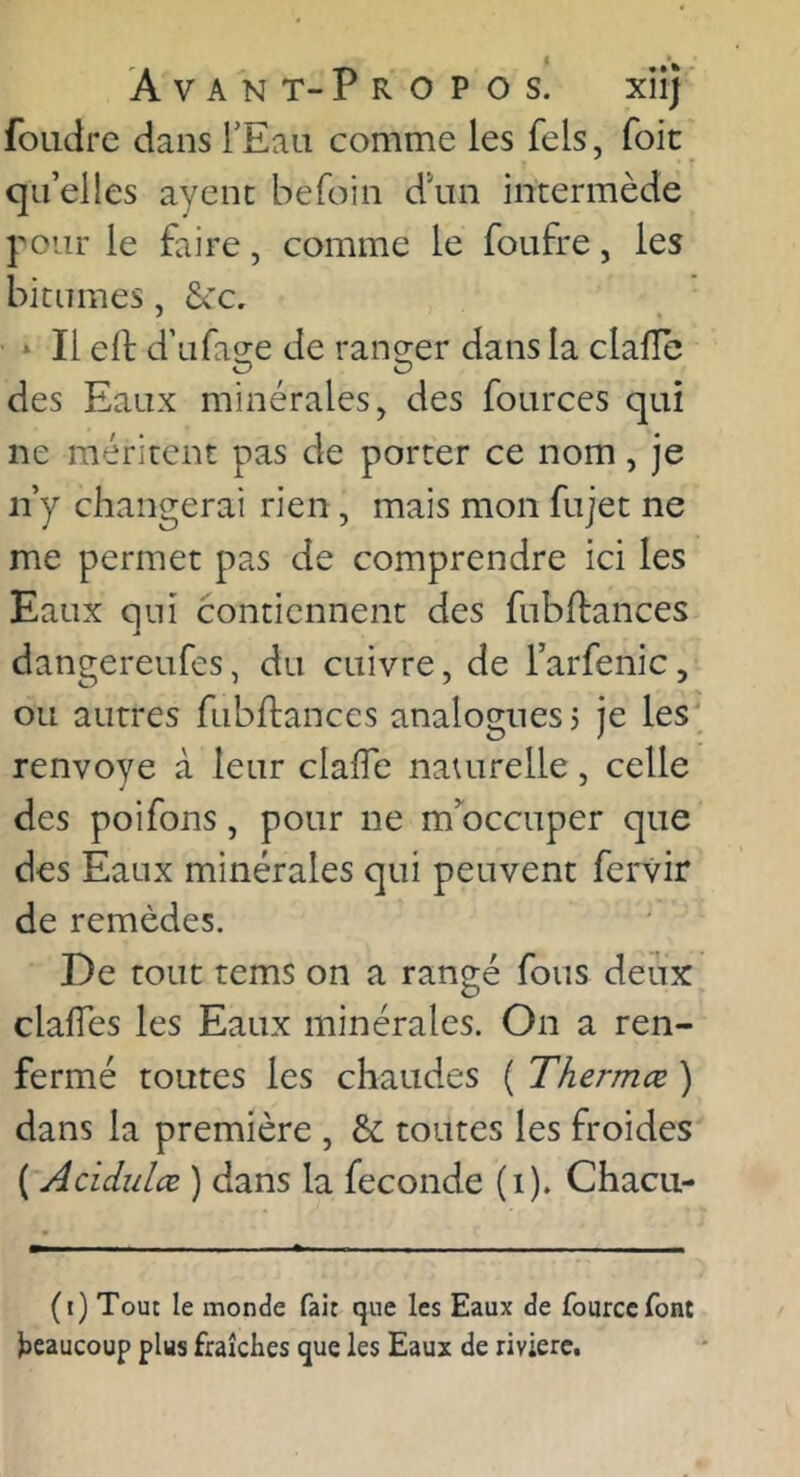 foudre dans TEau comme les fels, foie qii’elies ayenc befoin d'un intermède yoiir le faire, comme le foufre, les bitumes, Sec, * Il ell: d’ura2:e de rangrer dans la clafîe des Eaux minérales, des fources qui ne méritent pas de porter ce nom, je ii’y changerai rien, mais mon fujet ne me permet pas de comprendre ici les Eaux qui contiennent des fubftances dangereufes, du cuivre, de l’arfenic, ou autres fubflanccs analogues j je les renvoyé à leur clafle nauirelle, celle des poifons, pour ne m’^occuper que des Eaux minérales qui peuvent fervir de remèdes. De tout tems on a rangé fous deux clalTes les Eaux minérales. On a ren- fermé toutes les chaudes ( Thermœ ) dans la première , &; toutes les froides ( Acidulæ ) dans la fécondé (i). Chacu- (i) Tout le monde fait que les Eaux de fourcefont l)eaucoup plus fraîches que les Eaux de rivière.