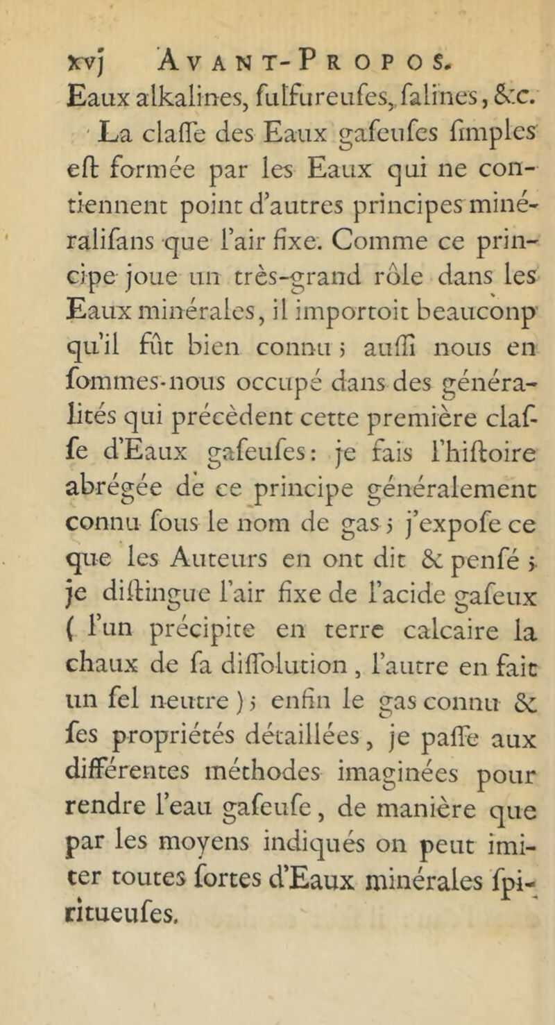 Eaux alkalines, ful'fureLires,,falines, &:c. ' La clafTe des Eaux gafenfes fimples eft formée par les Eaux qui ne con- tiennent point d'autres principes miné- ralifans que l’air fixe. Comme ce prin- cipe joue un très-grand rôle dans les Eaux minérales, il importoit beaucoup’ qu’il fût bien connu 5 aulîî nous en fommes-nous occupé dans des généra- lités qui précèdent cette première claf- fe d’Eaux gafenfes : je fais rhiftoire abrégée de ce principe généralement connu fous le nom de gas i j’expofece que les Auteurs en ont dit & penfé > je dillingue l’air fixe de l’acide gafeux ( l’un précipite en terre calcaire la chaux de fa diflblution , l’autre en fait un fel neutre ) j enfin le gas connu de fes propriétés détaillées, je palTe aux différentes méthodes imaginées pour rendre l’eau gafeufe, de manière que par les moyens indiqués on peut imi- ter toutes fortes d’Eaux minérales fpi- ritueufes.