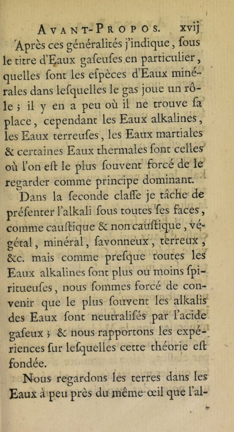 Avant-Propos, xvij Après ces généralités j’indique, fous le titre d’Çaux gafeufes en partiailier, quelles font les efpèces d’Eaux miné- rales dans lefquelles le gas joue un rô- le j il y en a peu où il ne trouve fa place, cependant les Eaux alkalines, les Eaux terreufes, les Eaux martiales & certaines Eaux thermales font celles' où l’on eft le plus fouvent forcé de le regarder comme principe dominant. Dans la fécondé clalTe je tâche de préfenter l’alkali fous toutes Tes faces, comme caufl'iqne & noncauftique , vé- gétal, minéral, favonneux, terreux, &:c. mais comme prefque toutes les Eaux alkalines font plus ou moins fpi- ritueufes, nous fommes forcé de con- venir que le plus fouvent les alkalis des Eaux font neutralifés par l’acide gafeux > 6: nous rapportons les expé-^ riences fur lefquelles cette théorie eft fondée. Nous reeardons les terres dans les O Eaux à peu près du même- œil que l’ai-