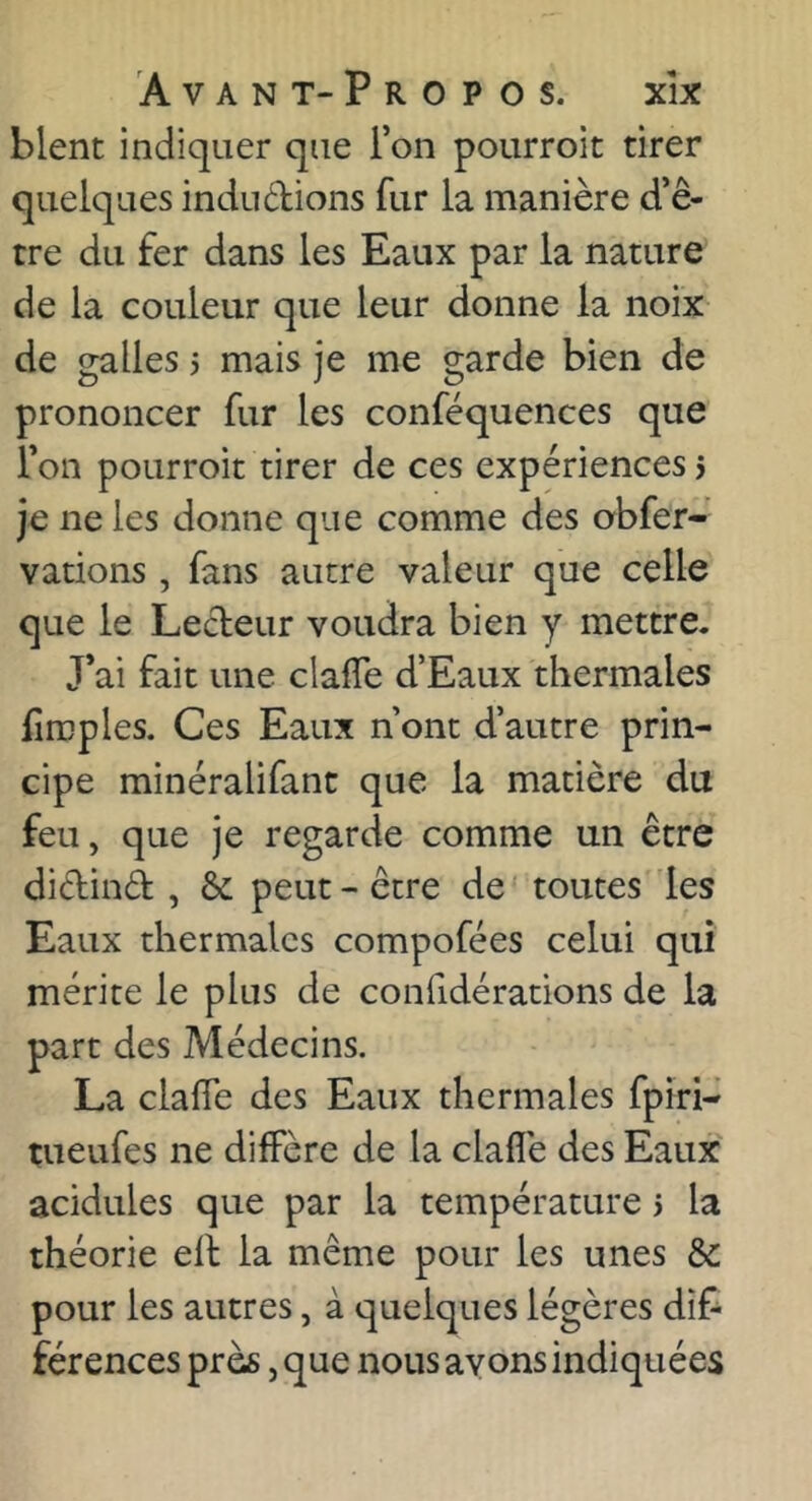 blent indiquer que l’on pourroit tirer quelques indudions fur la manière d’ê- tre du fer dans les Eaux par la nature de la couleur que leur donne la noix- de galles 5 mais je me garde bien de prononcer fur les conféquences que l’on pourroit tirer de ces expériences 5 je ne les donne que comme des obfer- vations, fans autre valeur que celle que le Lecteur voudra bien y mettre. J’ai fait une clafle d’Eaux thermales fîmples. Ces Eaux n’ont d’autre prin- cipe minéralifant que la matière du feu, que je regarde comme un être didind , & peut-être de' toutes les Eaux thermales compofées celui qui mérite le plus de confidérations de la part des Médecins. La clafie des Eaux thermales fpiri- tueufes ne diffère de la claflè des Eaux acidulés que par la température > la théorie efl la même pour les unes &: pour les autres, à quelques légères dif- férences près, que nous ayons indiquées