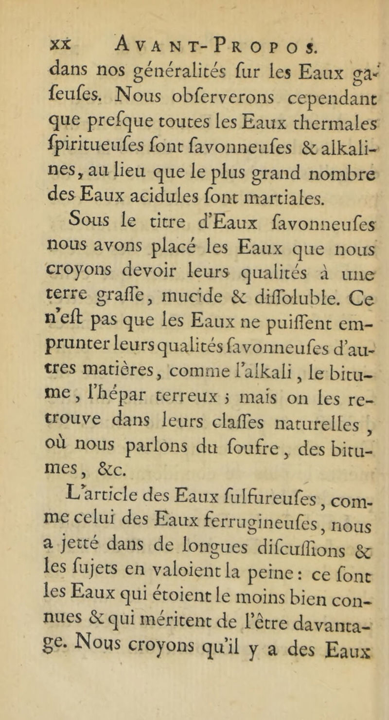 dans nos généralités fur les Eaux ga- feufes. Nous obfervcrons cependant que prefque toutes les Eaux thermales ipiritueufes font favonneufes & alkali- nes, au lieu que le plus grand nombre des Eaux acidulés font martiales. Sous le titre dEaux favonneufes nous avons placé les Eaux que nous croyons devoir leurs qualités à une terre gralTe, mucide & diiïbluble. Ce n e/t pas que les Eaux ne puilTent em- prunter leurs qualités fivonneufes d’au- tres matières, comme laikali, le bitu- me , riiépar terreux 3 mais on les re- trouve dans leurs clalTes naturelles , où nous parlons du foufre, des bitu- mes, &c. L article des Eaux fulEireufes, com- me celui des Eaux ferrugineufes, nous a jetté dans de longues difculîions les fujets en valoientla peine: ce font les Eaux qui étoienc le moins bien con- nues &qui méritent de letre davanta- ge. Nous croyons qu’il y a des Eaux