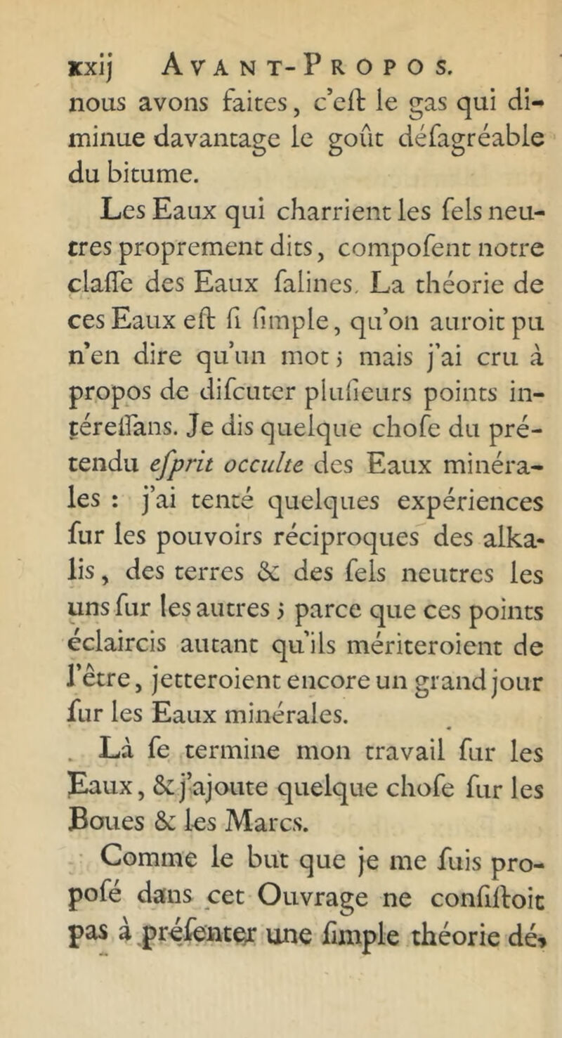 nous avons faites, c’cif le gas qui di- minue davantage le goût défagréable du bitume. Les Eaux qui charrient les Tels neu- tres proprement dits, compofent notre clafle des Eaux falines, La théorie de ces Eaux eft fi limple, qu’on auroitpu n en dire qu’un mot j mais j’ai cru à propos de difcuter plulieurs points in- téreifans. Je dis quelque chofe du pré- tendu efprit occulte des Eaux minéra- les : j’ai tenté quelques expériences fur les pouvoirs réciproques”^ des alka- lis, des terres &: des fels neutres les uns fur les autres 3 parce que ces points éclaircis autant qu’ils mériteroient de l’être, jetteroient encore un grand jour fur les Eaux minérales. . Là fe termine mon travail fur les Eaux, & j’ajoute quelque chofe fur les Boues ôc les Marcs. ■ Comme le but que je me fuis pro- pofé dans cet Ouvrage ne confilfoic pas à prélent^ une fimple théorie dé^