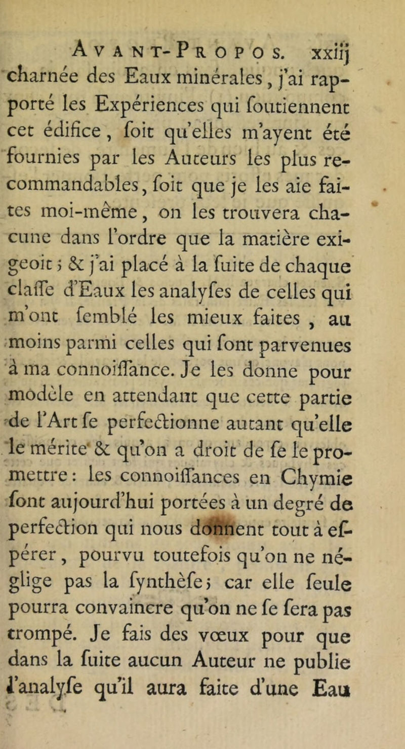Avant-Propos, xxiij charnée des Eaux minérales , fai rap- porté les Expériences qui foutiennenc cet édifice, foit quelles m’ayent été fournies par les Auteurs les plus re- commandables , foit que je les aie fai- tes moi-même, on les trouvera cha- cune dans l’ordre que la matière exi- geoit 5 Sc j’ai placé à la fuite de chaque claiTc d’Eaux les analyfes de celles qui m’ont femblé les mieux faites , au moins parmi celles qui font parvenues à ma connoifTance. Je les donne pour modèle en attendant que cette partie de l’Artfe perfeélionne autant quelle le mérite' ôc qu on a droit de fe le pro- mettre : les connoi(Tances en Chymie font aujourd’hui portées à un degré de perfection qui nous donnent tout à ef- pérer, pourvu toutefois qu’on ne né- glige pas la fynthèfe) car elle feule pourra convaincre qu’on ne fe fera pas trompé, je fais des vœux pour que dans la fuite aucun Auteur ne publie l’analyfe qu’il aura faite d’une Eau