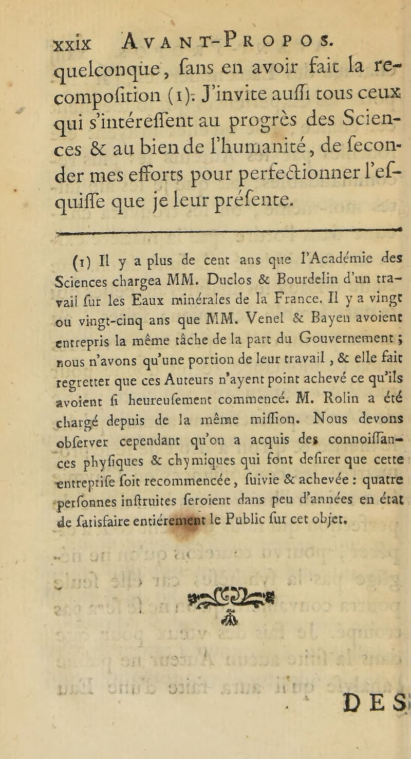 quelconque , fans en avoir fait la re- compofition (i)t J’invite auffi cous ceux qui s’incéreflent au progrès des Scien- ces &; au bien de l’humanité, de fécon- der mes elforts pour perfedionner l’ef- quifle que je leur préfente. I . I ■ ■ II-' ■— (î) Il y a plus de cen: ans que l’Académie des Sciences chargea MM. Duclos & Bourdclin d’un tra- vail fur les Eaux minérales de la France. Il y a vingt ou vingt-cinq ans que AIM. Venel & Bayen avoient entrepris la même tâche de la part du Gouvernement î nous n’avons qu’une portion de leur travail, & elle fait regretter que ces Auteurs n’ayent point achevé ce qu’ils avoient fi heureufement commencé. M. Rolin a été chargé depuis de la même miflîon. Nous devons obferver cependant qu’on a acquis deg connoiflan- ces phyfiques & chimiques qui font defirer que cette -entreptife foit recommencée, fuivie & achevée : quatre ‘perfonnes inftruites feroient dans peu d’années en état de fatisfaire entièrement le Public fur cet objet. t y >