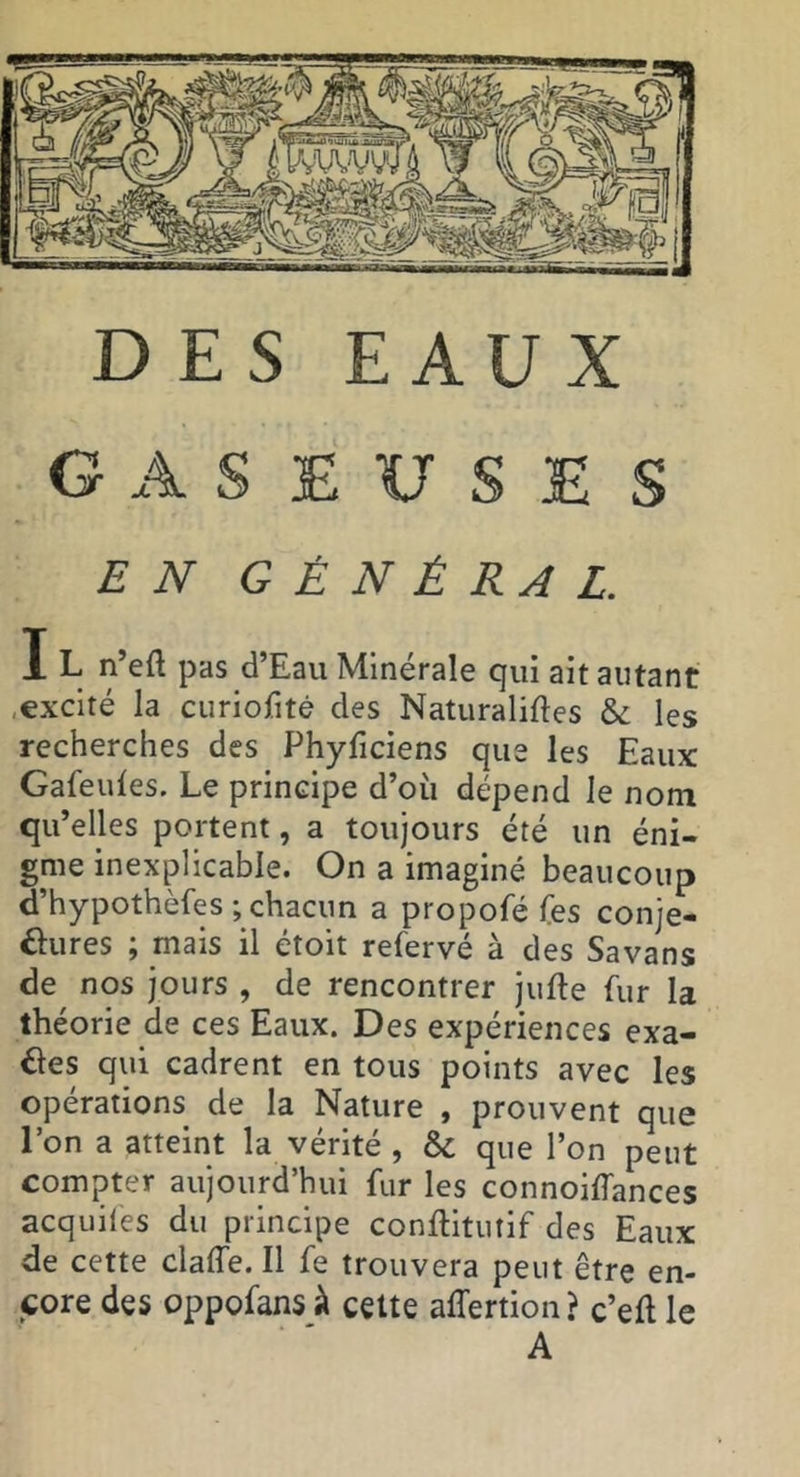 DES EAUX GASEUSES EN GÉNÉRAL. I L n’eft pas d’Eau Minérale qui ait autant .excité la curiofitê des Naturaliftes & les recherches des Phyficiens que les Eaux Gafeules. Le principe d’où dépend le nom qu’elles portent, a toujours été un éni- gme inexplicable. On a imaginé beaucoup d’hypothèfes ; chacun a propofé fes conje- ôures ; mais il étoit refervé à des Savans de nos jours , de rencontrer jufte fur la théorie de ces Eaux. Des expériences exa- ctes qui cadrent en tous points avec les opérations de la Nature , prouvent que l’on a atteint la vérité , & que l’on peut compter aujourd’hui fur les connoilfances acquiles du principe conflitutif des Eaux de cette claffe. Il fe trouvera peut être en- jcore des oppofans à celte affertion? c’efl le A