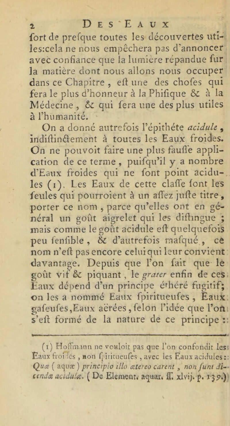 fort de prefque toutes les découvertes utî- lesrcela ne nous empêchera pas d'annoncer avec confiance que la lumière répandue fur la matière dont nous allons nous occuper dans ce Chapitre , eü une des chofes qui fera le plus d’honneur à la Phifique & à la Médecine, 6c qui fera une des plus utiles à rhumanité. On a donné autrefois l’épithéte acïduU , indiftinftement à toutes les Eaux froides. On ne pouvoit faire une plus faufi'e appli- cation de ce terme , puifqu’il y a nombre d’Eaux froides qui ne font point acidu- lés (i). Les Eaux de cette clafl'e font les feules qui pourroient à un affez jufte titre, porter ce nom , parce qu’elles ont en gé- néral un goût aigrelet qui les diflingue ; mais comme le goût acidulé efl quelquefois peu lenfible , & d’autrefois mafqué , ce nom n’eft pas encore celui qui leur convient davantage. Depuis que l’on fait que le goût vif 6c piquant , \ç. ^ratcr enfin de ces. Eaux dépend d’un principe é^héré fugitif; on les a nommé Eaux fpiritueufes , Eaux. gafeufes,Eaux aérées,félon l’idée que l’ofii s’eft formé de la nature de ce principe :: (i) Hofnn.mn ne voaloi: pas que Ton confondit less Eaux froiTcs , mon fj iiicneufes, avec les Eaux acidulés: Quœ ( aqiiæ ) principio illo œtereo carent , non Junt Ji— cenJa acidula. ( De ElenKnr. aquar. IT, xlvij. p. 15^.)