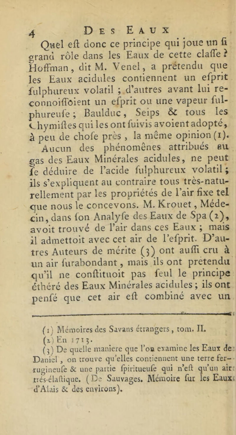 ^ • • • • f* Quel eft donc ce principe qui joue un li ^rand rôle dans les Eaux de cette clafTe ? Hoffman, dit M. Venel, a prétendu que les Eaux acidulés contiennent un efprit fulphureux volatil ; d’autres avant lui re- connoiffôient un efj^rit ou une vapeur ful- phureufe ; Baulduc, Seips & tous les chymiffes qui les ont fuivis avoientadopté, à peu de chofe près , la même opinion (i). Aucun des phénomènes attribués au gas des Eaux Minérales acidulés, ne peut fe déduire de l’acide fulphureux volatil ; ils s’expliquent au contraire tous très-natu- rellement par les propriétés de l’air fixe tel C|ue nous le concevons. M. Krouet, Méde- cin, dans fon Analyfe des Eaux de Spa (2) , avoit trouvé de l’air dans ces Eaux ; mais il admettoit avec cet air de refprit. D’au- tres Auteurs de mérite (3) ont auffi cru à un air furabondant, mais ils ont prétendu qu’il ne conftituoit pas feul le principe éthéré des Eaux Minérales acidulés ; ils ont penfé que cet air eft combiné avec un (i) Mémoires des Savans étrangers, tora. II. (i) En 171 ^ (3'i De quelle manière que l’oa examine les Eaux de‘ Daniel , on trouve qu’elles contiennent une terre fer- ïugineufe & une partie fpiritueufe qui n’eft qu’un air* trés-élaftique. ( De Sauvages. Mémoire fur les Eauxt d’Alais & des environs).