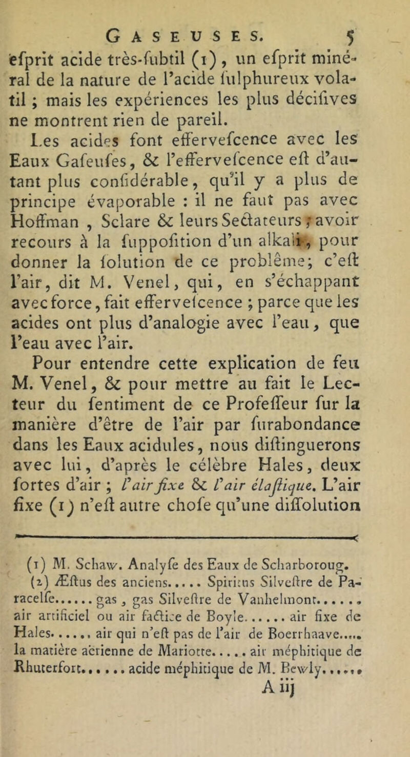 efpnt acide très-fubtil (i) , un efprit miné- ral de la nature de l’acide liilphureux vola- til ; mais les expériences les plus décifives ne montrent rien de pareil. l.es acides font etfervefcence avec les Eaux Gafeufes, & reffervefcence eft d’au- tant plus confidérable, qu’il y a plus de principe évaporable : il ne faut pas avec Hoffman , Sclare & leurs Sedateursavoir recours à la fuppofition d’un alkaii, pour donner la lolution de ce problème; c’eft l’air, dit M. Venel, qui, en s’échappant avec force, fait efferveicence ; parce que les acides ont plus d’analogie avec l’eau, que l’eau avec l’air. Pour entendre cette explication de feu M. Venel, & pour mettre au fait le Lec- teur du fentiment de ce Profeffeur fur la manière d’être de l’air par furabondance dans les Eaux acidulés, nous diftinguerons avec lui, d’après le célèbre Haies, deux: fortes d’air ; L’unir fixe & Vair élajiique. L’air fixe (i) n’ell autre chofe qu’une diffolution (t) m. Schaw'. Analyfe des Eaux de Scharboroug. (z) Æftus des anciens Spiricns Silvcftre de Pa- racelfe gas, gas Silveftre de Vanhelmonc air artificiel ou air fdflice de Boyle air fixe de Haies.... .. air qui n’eft pas de l’air de Boerrhaave la matière aerienne de Mariotte air méphitique de Rhucerfort acide méphitique de M. Bcwly..