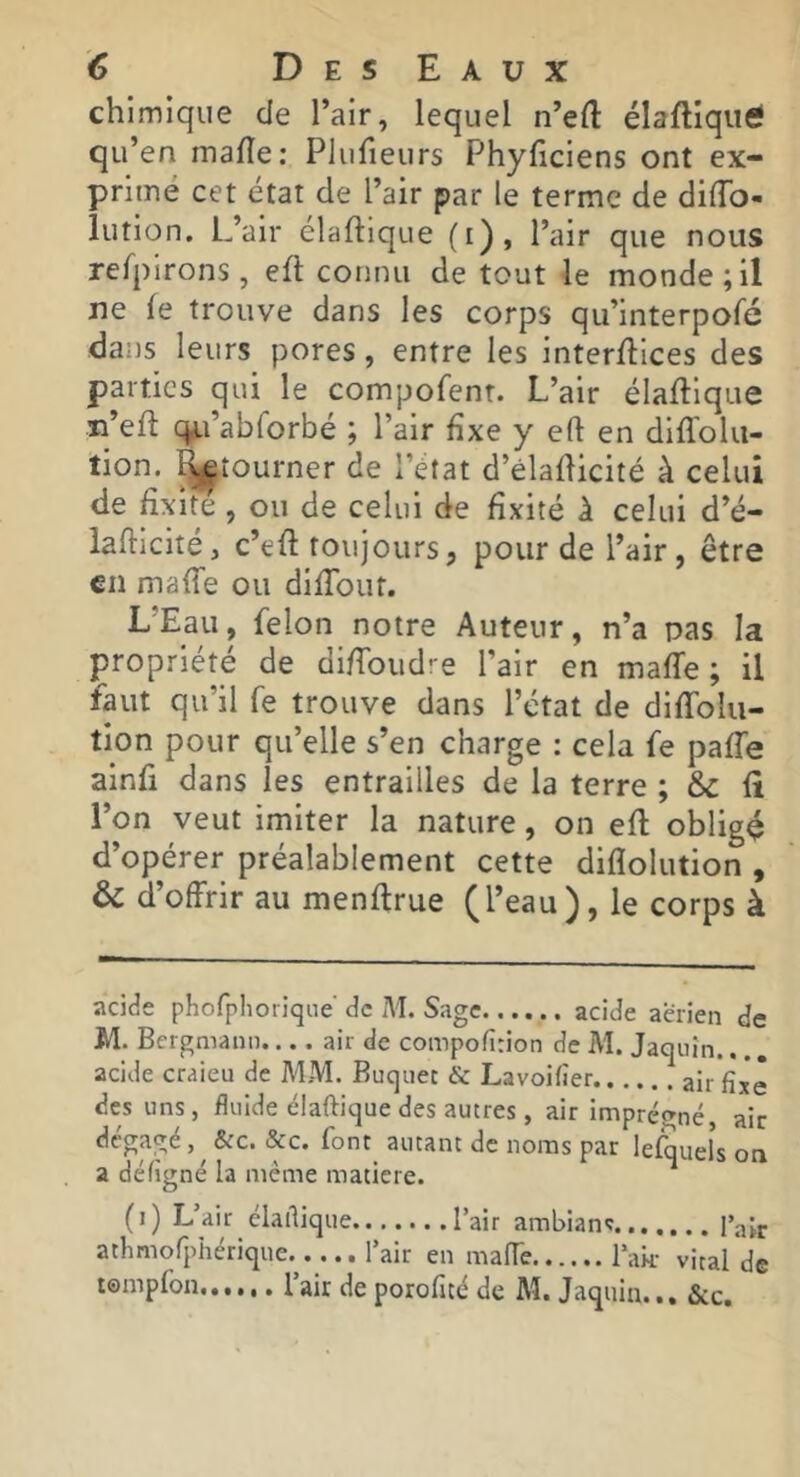 chimique de l’air, lequel n’efl: élafliqutf qu’en mafle: Plufieurs Phyficiens ont ex- primé cet état de l’air par le terme de diflb- lution. L’air élaftique (i), l’air que nous refpirons, efi: connu de tout le monde; il ne fe trouve dans les corps qu’interpofé dans leurs pores, entre les inter/lices des parties qui le compofenr. L’air élaftique n’eft c;^j.i’abrorbé ; l’air fixe y eft en diflblu- tion. ^tourner de l’état d’èladicité à celui de fixité , ou de celui de fixité à celui d’é- lafticité, c’efi toujours, pour de l’air, être €11 mafTe ou difTout. L’Eau, félon notre Auteur, n’a pas la propriété de diffoudre l’air en malle ; il faut qu’il fe trouve dans l’état de diffolu- tion pour qu’elle s’en charge : cela fe paffe ainfi dans les entrailles de la terre ; & fi l’on veut imiter la nature, on efl obligé d’opérer préalablement cette diflolution , & d’offrir au menflrue (l’eau), le corps à acide phorphoriqne de M. Sage acide aerien de M. Bcrgmann.... air de compofirion de M. Jaqiiîn. acide craieu de MM. Buqiiec & Lavoifier air fixé des uns, fluide élaftique des autres, air Imprégné air dégagé, ^ &c. &c. font^ autant de noms par lefquels on a défigné la même matière. (i) L’air élartique l’air ambians l’ajj. athmofphérique l’air en mafTe l’ak- vital de lempfon l’air de porofité de M. Jaqiiin... &c.