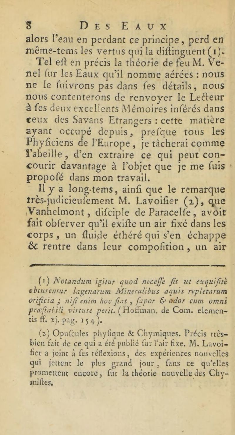 alors l’eau en perdant ce principe, perd en même-tems les vertus qui la dlfllnguent(i). Tel eft en précis la théorie de feu M. Ve- nel iLir les Eaux qu’il nomme aérées : nous ne le fuivrons pas dans fes détails, nous nous contenterons de renvoyer le Leéleur à fes deux excellents Mémoires inférés dans ceux des Savans Etrangers : cette matière ayant occupé depuis, prefque tous les PhyEclens de l’Europe , je tâcherai comme l’abeille , d’en extraire ce qui peut con- courir davantage à l’objet que je me fuis • propofé dans mon travail. Il y a long-tems, ainfi que le remarque très-judicieulement M. Lavoifier (i), c^ue (Vanhelmont, dlfciple deParacelfe, avoit fait obferver qu’il exifte un air fixé dans les corps , un fluide éthéré qui s’en échappe & rentre dans leur compofition , un air (1) Notandum igitur quod necejje fit iit exqii'ifitè i)bturentur lageTtarum Mïneralibus aquis repletarum orificia ; nifi enim hoc fiot , fapor & odor ciiin umni prccfiaim virtute /7e/-//. ( Hûftman. de Com. elemea- tis fF. xj. pag. 154). (2) Opiifcules phyiîque & Chymiqiies. Précis rrès- bien fait de ce qui a été publié fur l’air fixe. M. Lavoi- fîer a joint à fes réflexions, des expériences nouvelles qui jettent le plus grand jour , fans ce qu’elles promettent encore, fur la théorie nouvelle des Chy- mifles.