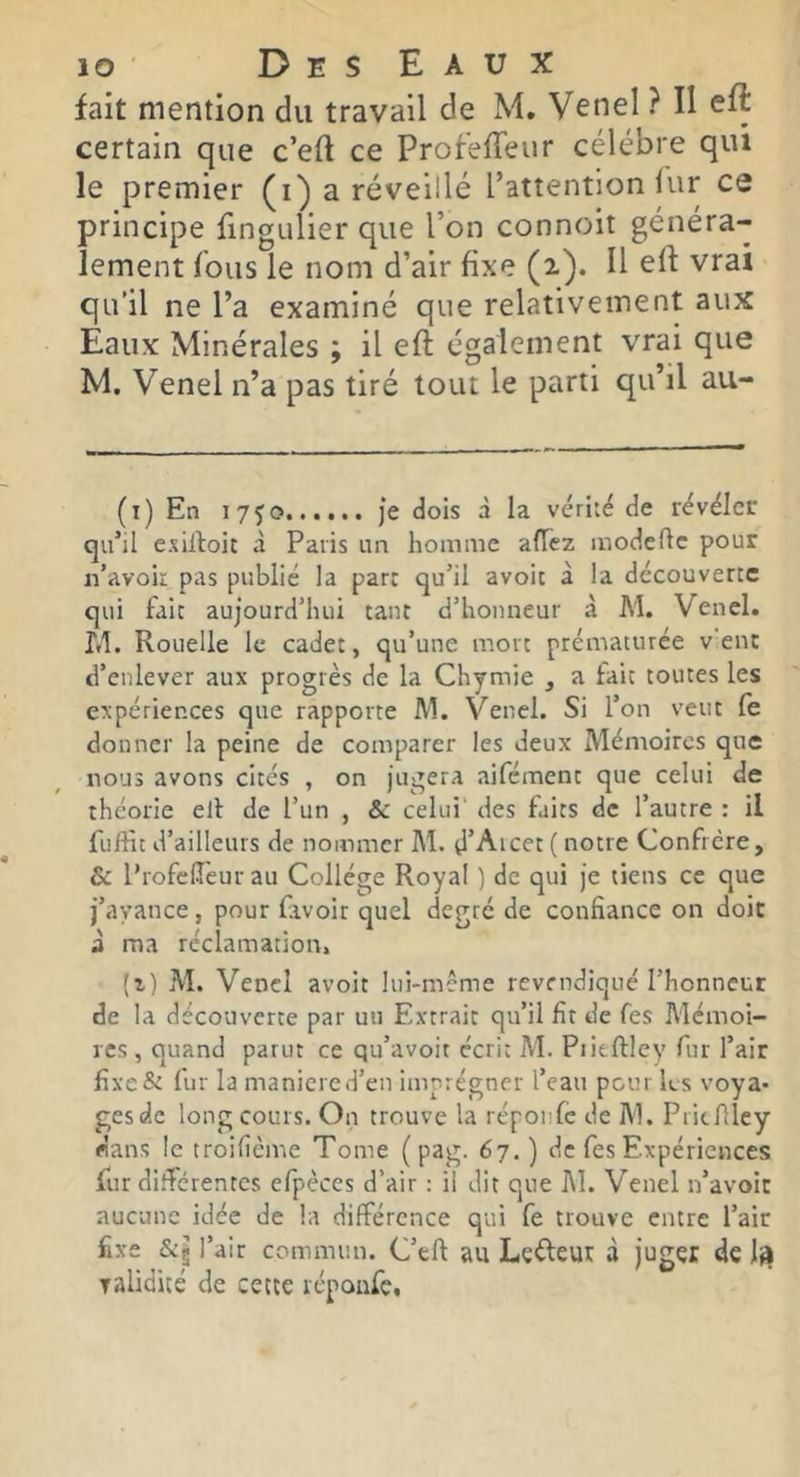 fait mention du travail de M. Venel ? II eft certain que c’eft ce ProfeHeiir célébré qui le premier a réveillé l’attention lur ce principe fingulier que l’on connoit généra- lement fous le nom d’air fixe (2). H eft vrai qu’il ne l’a examiné que relativement aux Eaux Minérales ; il eft également vrai que M. Venel n’a pas tiré tout le parti qu’il au- (i) En 1750 je dois à la vérité de révéler qu’il esiftoic à Paris im homme allez modefte pour n’avoir pas publié la par: qu’il avoir à la découverte qui fait aujourd’hui tant d’honneur à M. Venel. î.l. Rouelle le cadet, qu’une mort prématurée v'ent d’enlever aux progrès de la Chymie , a fait toutes les expériences que rapporte M. Venel. Si l’on veut fe donner la peine de comparer les deux Mémoires que nous avons cités , on jugera aiféraent que celui de théorie elf de l’un , & celui des faits de l’autre : il fuifîc d’ailleurs de nommer M. d’Aicer( notre Confrère, & l’rofclîeur au Collège Royal ) de qui je tiens ce que j’avance, pour fivoir quel degré de confiance on doit à ma réclamation, (i) M. Vend avoit liii-mcme revendiqué l’honneur de la découverte par un Extraie qu’il fit de fes Mémoi- res , quand parut ce qu’avoit écrit M. Piitftiey fur l’air fixe& fur la maniéré d’en imprégner l’eau peur les voya- ges de long cours. On trouve la réponfe de M. Pridlley «ans le troifième Tome ( pag. 67. ) de fes Expériences fur di.^crentes efpèces d’air ; il dit que M. Venel n’avoit aucune idée de la différence qui fe trouve entre l’air fixe l’air commun. C’eft au Lefteut à juger de 1^ ralidité de cette réponfe.