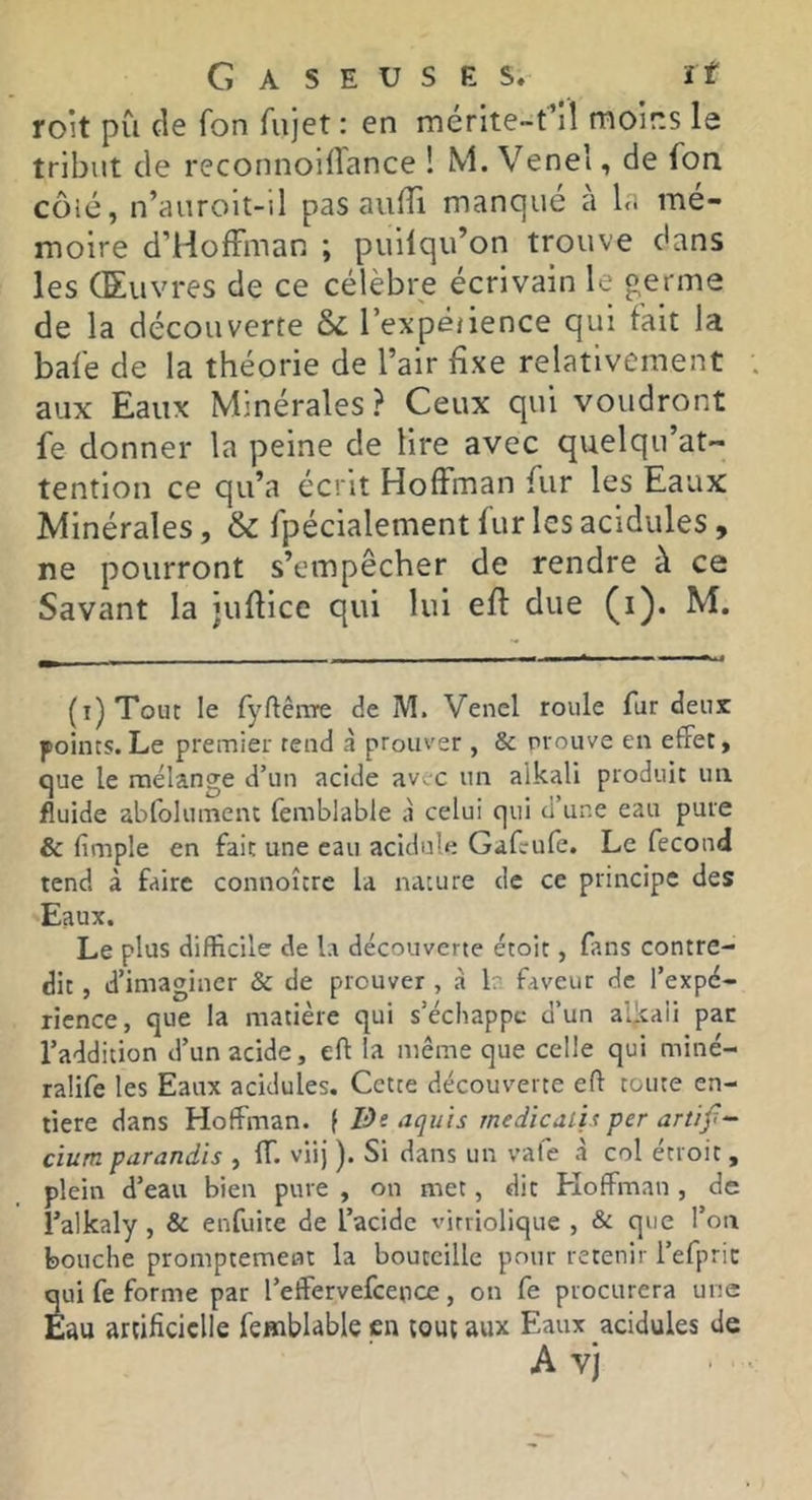 roit pu cie fon fujet : en mérite-rlî moins le tribut de reconnoiiîance ! M. Venel, de Ton côié, n’auroit-il pas aufîi manque a \<> mé- moire d’HofFman ; puilqu’on trouve dans les Œuvres de ce célèbre écrivain le germe de la découverte & l’expê/ience qui fait la bafe de la théorie de l’air fixe relativement aux Eaux Minérales? Ceux qui voudront fe donner la peine de lire avec quelqu’at- tention ce qu’a écrit Hoffman fur les Eaux Minérales, & fpécialement fur les acidulés , ne pourront s’empêcher de rendre à ce Savant la juffice qui lui eff due (i). M. (i)Toiit le fyftênïe de M. Venel roule fur deux points.Le premier rend à prouver , & prouve en effet, que le mélange d’un acide av.c un alkali produit un fluide abfolumenc femblable à celui qui d’une eau pure & (impie en fait une eau acidulé Gafrufe. Le fécond tend à faire connoîcrc la nature de ce principe des Eaux. Le plus difficile de la découverte étoit, fans contre- dit , d’imaginer & de prouver, à b faveur de l’expé- rience, que la matière qui s’échappe d’un al^aii par l’addition d’un acide, eft la même que celle qui miné- ralife les Eaux acidulés. Cette découverte eft toute en- tière dans Hoffman, f De aquis medicalix per artïf- cium parandis , ff. viij ). Si dans un vale à col étroit , plein d’eau bien pure , on met, dit Hoffman , de l’alkaly, & enfuite de l’acide virriolique , & que l’on bouche promptement la bouteille pour retenir l’efpric qui fe forme par l’effervefcence, on fe procurera une Eau artificielle femblable en tout aux Eaux acidulés de