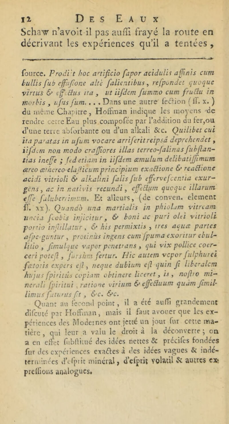 Schaw n’avoit il pas aulïi frayé la route en décrivant les expériences qu’il a tentées , fource. Prodi't hoc anijicio fapor acidulif afjinis cum bullis fub effli/îone alt'c falicniibus, refpondet cjuoque virtus & hus ita , ut iifdem fuinmo cum fruBu in rnorhis , ufus fum... . Dans une autre (e(3ion ( 11. x. ) du inê-.ne Cluipicre , Hofrman indique les moyens -de rendre cctrcEau plus compofée par l’addition du fer,ou d’une terre abrorbante ou d’un alkali &c. Qmlibet oui itapa'atas in ufum vocare arrifentreipsâ deprehenaet, iifditn non modo crajjiores illas terreo-falinasfubflan- lias ineffe ’ (edetiam in iifdem ezmulum delihatijjîmunt arco ezthcrcocld'dicumprincipium exaBione & reaBione acidi vitrioli & alkalini falis fub efcrvefcentia exur~ ^ens ^ ac in nativis recundi, ejpBfim. queque illarum effe fulnbcnimum. Et aüeurs, (de conven. élément XX ). Qnando una martialis in phioLm vitrtam uncia fübis irijlcitur, & boni ac pu'i oUi vitrioli porrio inflillaiur, & his permixtis , ires aquee partes nfpc guntur , protirîis ins;ens curn (puma exoritiir ebuL- lilio , fur.ulque vapor penettans , qui vix pollice coer- ccri potefl, ftrsuui fertur. Hic autem vepor fulphurei faitoris expert cil, rieque dubium c(î quin fi lïberalcm hujus fpiriiûs copiam obtinere liceret, is, noflio mi- nerali fphitui ^ratio'ie virinrn & effcBuum quàm Jîmil- limus futurus fit , &c. &c. Quant au fécond point, il a été aulli grandement difciité par Floffman , mais il faut avouer que les ex- périences des Mode;nés ont jettë un joui fur cette ma- tière , qui leur a valu le droit à la découverte ; on a en effet f ibniiué des idées nettes & précifes fondées fur des expériences exaéfes à des idees vagues & inde- ternd.r.ées d’cfpiit minéral j d’cfprit volatil & autres ext prenions analogues.