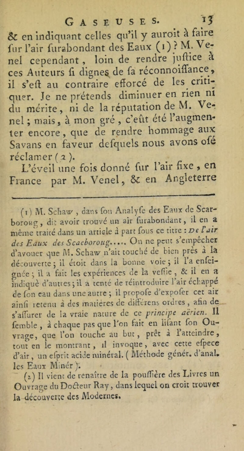 & en indiquant celles qu’il y auroit à faire fur l’air furabondant des Eaux (0; nel cependant , loin de rendre juftice a ces Auteurs fi digne5.de fa réconnoifTance» il s’efl: au contraire efforcé de les criti- quer. Je ne prétends diminuer en rien ni du mérite, ni de la réputation de M. Ver nel ; mais, à mon gré , c’eut été l’augmen- ter encore, que de rendre hommage aux Savans en faveur defquels nous avons ofé réclamer ( 7). L’éveil une fois donné fur l air fixe , en France par M. Venel, & en Angleterre (1 ) M. Scha'Æ' , dans fou Analyfe des Eaux de Scar- boroug, du avoir trouve un air furabonuant, il en a même'traité dans un article a part fous ce titre : Dejiîir des Eaux des Scaeborou^ On ne peut s empechet d’avouer v]ue iVl, Schaw n’ait couclie de bien près a la découverte 5 il étoic dans la bonne voie j il la enfei- gnee j il a fait les expériences de la vefiie, & il en a indiqué d’auttesjil a tenté de réintroduire l’air ecbappe de fon eau dans une autre ; il prepofe d’expofer cet air ainfi retenu à des matières de différens ordres , afin de s’alTurer de la vraie nature de ce principe aérien. Il femble , à chaque pas que l'on fait en liiant fon Ou- vrage, que l’on touche au but, prêt à 1 atteindre, tout en le montrant, il invoque, avec cette efpece d’air, un efprit acide minéral. ( Méthode gener. d anal, les Eaux Mlnér ). (1) Il vient de renaître de la poufTîère des Livres un Ouvrage du Dofteiir Ray, dans lequel on croit trouver la découverte des Modernes.