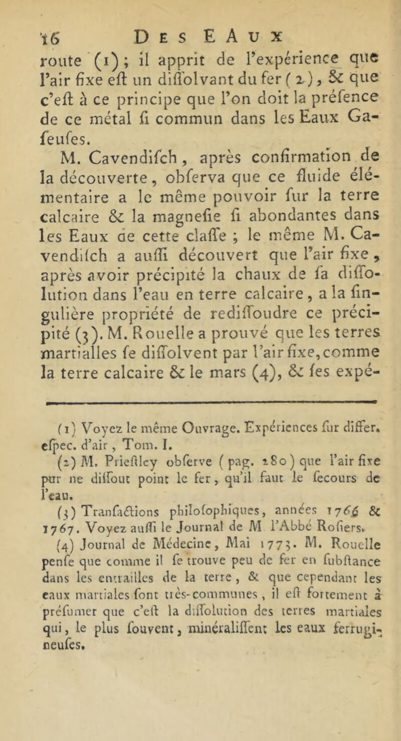 iô D E s E A U X route (i) ; il apprit de l’expérience que l’air fixe eft un diflblvant du fer ( x), Sc que c’eft à ce principe que l’on doit la préfence de ce métal fi commun dans les Eaux Ga- feufes. M. Cavendlfch, après confirmation de la découverte, obferva que ce fluide élé- mentaire a le même pouvoir fur la terre calcaire la magnefie fi abondantes dans les Eaux de cette clafTe ; le même M. Ca- vendKch a aufli découvert que l’air fixe , après avoir précipité la chaux de fa difTo- lution dans l’eau en terre calcaire , a la fin- gulière propriété de rediffoudre ce préci- pité (3). M. Rouelle a prouvé que les terres martialles fe dlffolvent par l’air fixe, comme la terre calcaire & le mars (4), &: les expé- ( 1} Voyez le même Ouvrage. Expériences fur differ, cfpec. d’air, Tom. I. (z) M. PrieAlcy obferve ( pag. î8o)c]ue l’air fixe par ne dilfouc point le fer, qu’il faut le (ècours de l’eau. (3) Tranfaélions philolopliiques, années 17^^ & 1767. Voyez aulTi le Journal de M l’Abbé Rofiers. (4) Journal de Médecine, Mai 177;. M. Rouelle penie que comme il fe trouve peu de fer en fubflance dans les entrailles de la terre, & que cependant les eaux martiales font très-communes , il eft fortement à préfumet que c’ell la dilfolution des terres martiales qui, le plus fouvent, rainéraliffent les eaux ferrugi- neufes.