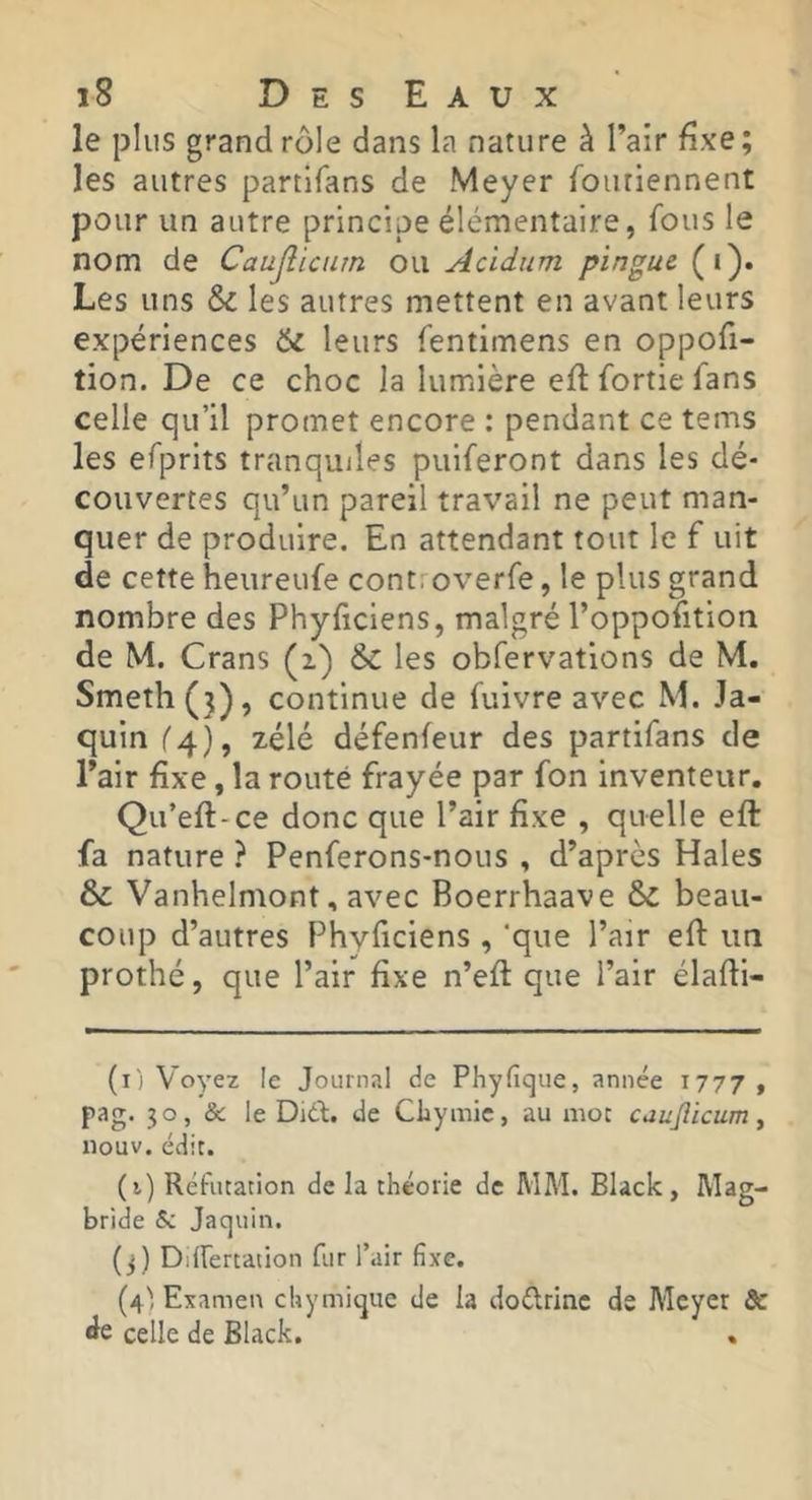 le plus grand rôle dans la nature à l’air Exe; les autres partlfans de Meyer fouriennent pour un autre principe élémentaire, fous le nom de Caujîictun ou Acidum pinguc (i). Les uns & les autres mettent en avant leurs expériences & leurs fentimens en oppofi- tion. De ce choc la lumière efl fortie fans celle qu’il promet encore : pendant ce tems les efprits tranquiles puiferont dans les dé- couvertes qu’un pareil travail ne peut man- quer de produire. En attendant tout le f uit de cette heureufe cont; overfe, le plus grand nombre des Phyficiens, malgré l’oppofition de M. Crans (i) & les obfervations de M. Smeth(}), continue de fuivre avec M. Ja- quin ('4), zélé défenfeur des partifans de l’air fixe, la routé frayée par fon inventeur. Qu’eft-ce donc que l’air fixe , quelle eft fa nature ? Penferons-nous , d’après Haies & Vanhelmont, avec Boerrhaave & beau- coup d’autres Phyficiens , ‘que Pair efi: un prothé, que l’air fixe n’efi: que l’air élafii- (i) Voyez le Journal de Phyfique, année 1777 , pag. 30, & le Didi. de CLymic, au mot caujlicum, nouv. édit. (i) Réfutation de la théorie de MM. Black, Mag- bride & Jaquin. (3) Differtation fur l’air fixe. (4': Examen cliymique de la doélrinc de Meyer 8c de celle de Black, .