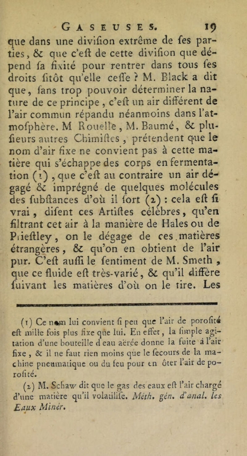 que dans une divlfion extrême de fes par- ties, & que c’eft de cette divifion que dé- pend fa fixité pour rentrer dans tous fes droits litôt qu’elle ceffe ? M. Black a dit que, fans trop pouvoir déterminer la na- ture de ce principe , c’eft un air différent de l’air commun répandu néanmoins dans l’at- mofphère. M Rouelle , M. Baumé, &. plu- fieurs autres Chimiftcs , prétendent qaie le nom d’air fixe ne convient pas à cette ma- tière qui s’échappe des corps en fermenta- tion (i) , que c’eff: au contraire un air dé- gagé imprégné de quelques molécules des fubftances d’où il fort (1) : cela eft fî vrai, difent ces Artiftes célèbres, qu’en filtrant cet air à la manière de Haies ou de Piieftley, on le dégage de ces.matières étrangères, & qu’on en obtient de l’air pur. C’eft aufii le fentiment de M. Smeth , que ce fluide eft très-varié, & qu’il diffère fuivant les matières d’où on le tire. Les (t) Ce lui convient fi peu <]ue l’air de porofit» eft mille fois plus fixe que lui. En effet, la (impie agi- tation d’une bouteille deau aerée donne la fuite àlair fixe , & il ne faut rien moins que le fecours de la ma- chine pneumatique ou du feu pour tn ôter lair de po- rofité. (z) M. Schau' dit que le gas des eaux eft l’air chargé d’une matière qu’il volatilife. Mcth. gén, d’anal, les Eaux Minér.