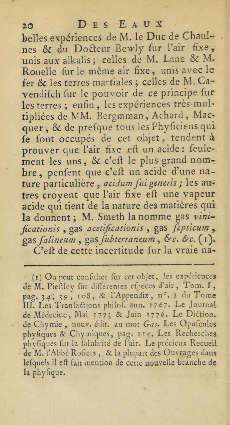 belles expériences de M. le Duc de Chaul- nes & du Dofteur Bewiy fur l’air fixe, unis aux alkalis ; celles de M. Lane & Rouelle fur le même air fixe , unis avec le fer & les terres martiales ; celles de M. Ca- vendifch fur le pouvoir de ce principe fur les terres; enfin, les expériences très-mul* tipliées de MM. Bergmman, Achard, Mac- quer , & de p.refque tous les Phyficiens qui fe font occupés de cet objet, tendent à prouver que l’air fixe cfi un acide: feule- ment les uns, & c’efi le plus grand nom- bre , penfent que c’efi: un acide d’une na- ture particulière , acidum fuigencris; les au- tres croyent que,l’air fixe eft une vapeur acide qui tient de la nature des matières qui la donnent ; M. Smeth la nomme gas vini^ ficationis , gas acetïficationis , gas fcptîcum , gas falineum , gas fuburraneum ^ &c. &c. (i). C’eft de cette incertitude fur la vraie na- (i) Ou peut conliiher fur cet objet, les ejpéiicnccs de M. Pieftlcy fur diflfcrenies cfpeces d’air, Tom. 1, pag. 34-; 35>, icS, Sc l’Appendix, n'^. i du Tome III. Les Tianfadions philo!', ann. 1767- Le Journal de Médecine, Mai 1775 ^ ^77^* Le Diélion. de Chymie, nouv. édit, au mot Gas. Les Opufcules phyfiques & Chymiques, pag. Les Recherches phyfiques fur la lalubrité de l’air. Le précieux Recueil de M. l’Abbé Rofiers , S: la plupait des Ouvrages dans lefquels il eft fait mention de cette nouvelle branche de la phyfique.