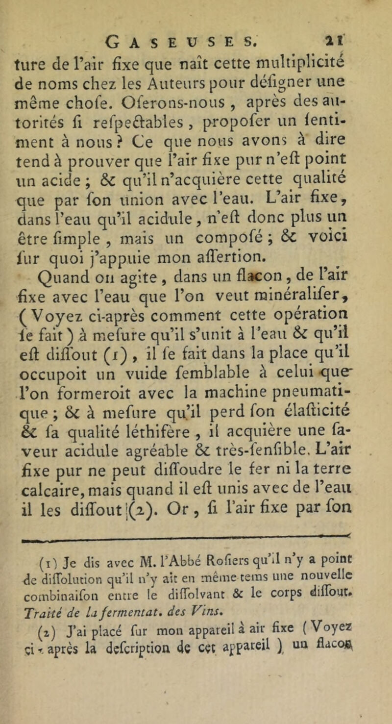 ture de l’air fixe que naît cette multiplicité de noms chez les Auteurs pour déligner une même chofe. Olerons-nous , après des a\i- torités fl refpeftables , propofer un lenti- nient à nous? Ce que nous avons à dire tend à prouver que l’air fixe pur n’eft point un acide ; & qu’il n’acquière cette qualité que par fon union avec l’eau. L’air fixe, dans l’eau qu’il acidulé, n’efl: donc plus im être fimple , mais un compofé ; èc voici liir quoi j’appuie mon alTertion. Quand on agite , dans un flacon, de l’air fixe avec l’eau que l’on veut rainéralifer, (Voyez ci-après comment cette operation le fait) à mefure qu’il s’unit à l’eau ÔC qu’il eft diflbut (f) , il fe fait dans la place qu’il occiipoit un vuide femblable à celui •que' l’on formeroit avec la machine pneumati- que ; 6c à mefure qu’il perd fon élaflicité & fa qualité léthifère , il acquière une fa- veur acidulé agréable & très-lenfible. L’air fixe pur ne peut dilToudre le fer ni la terre calcaire, mais quand il efl unis avec de l’eau il les diffout|(2). Or, fi l’air fixe par fon (il Je dis avec M. l’Abbé Rofiers qu il n y a point de difTolucion qu’il n’y ait en même tems une nouvelle combinaifon entre le dilTolvant & le corps dilTout» Traité de la fermentât, des Vins. (i) J’ai placé fur mon appareil à air fixe (Voyez çi r après la defeription de cet appareil ) ua flaco»^