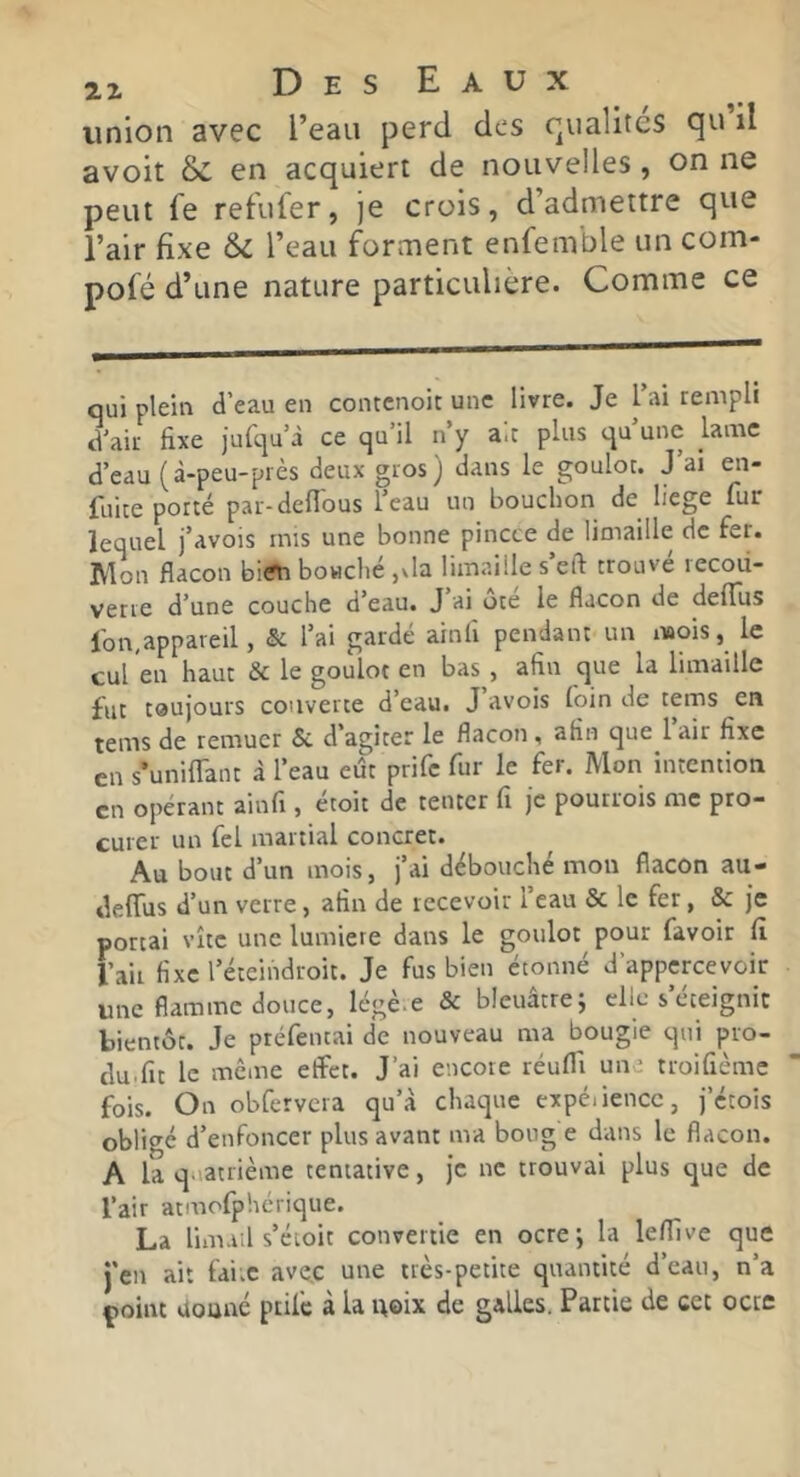 union avec l’eau perd des rpialites qu il avoit & en acquierr de nouvelles , on ne peut fe refufer, je crois, d’admettre que l’air fixe l’eau forment enfemble un com- pofé d’une nature particulière. Comme ce qui plein d’eau en contenoit une livre. Je l’ai rempli d'air fixe jurqu’à ce qu’il n’y aie plus qu’une lame d’eau (à-peu-près deux gros) dans le goulot. J’ai en- faite porté par-deflous feau ua bouchon de liege fur lequel j’avois rnis une bonne pincce de limaille de fer. Mon flacon biiîti boHché ,da limaille s’eft trouvé lecoii- verve d'une couche d’eau. J ai oie le flacon de deflus lbn,appareil, & l’ai gardé ainh pendant un mois, le cul en haut & le goulot en bas , afin que la limaille fut toujours couverte d’eau. J avois foin de tems en tems de remuer & d’agiter le flacon , afin que 1 air fixe en s’unifTant à l’eau eût prife fur le fer. Mon intention en opérant ainfi, étoit de tenter fi je pourrois me pro- curer un fel martial concret. Au bout d’un mois, j’ai débouché mon flacon au- deffus d’un verre, afin de recevoir l’eau & le fer, & je portai vite une lumière dans le goulot pour favoir fi l’ail fixel’éteindroit. Je fus bien étonné d’appcrcevoir une flamme douce, légè.e & bleuâtre; clic s’éteignit bientôt. Je préfentai de nouveau ma bougie qui pro- clu.fit le meme effet. J’ai encore réuffi une troifièmc fois. On obfervcra qu’à chaque expéiiencc, j’étois obligé d’enfoncer plus avant ma boug e dans le flacon. A la quatrième tentative, je ne trouvai plus que de l’air atmofphèrique. La limail s’éioit convertie en ocre; la leflive que j'en ait faix ave.c une très-petite quantité d’eau, n’a point douné ptife à la noix de galles. Partie de cet octc